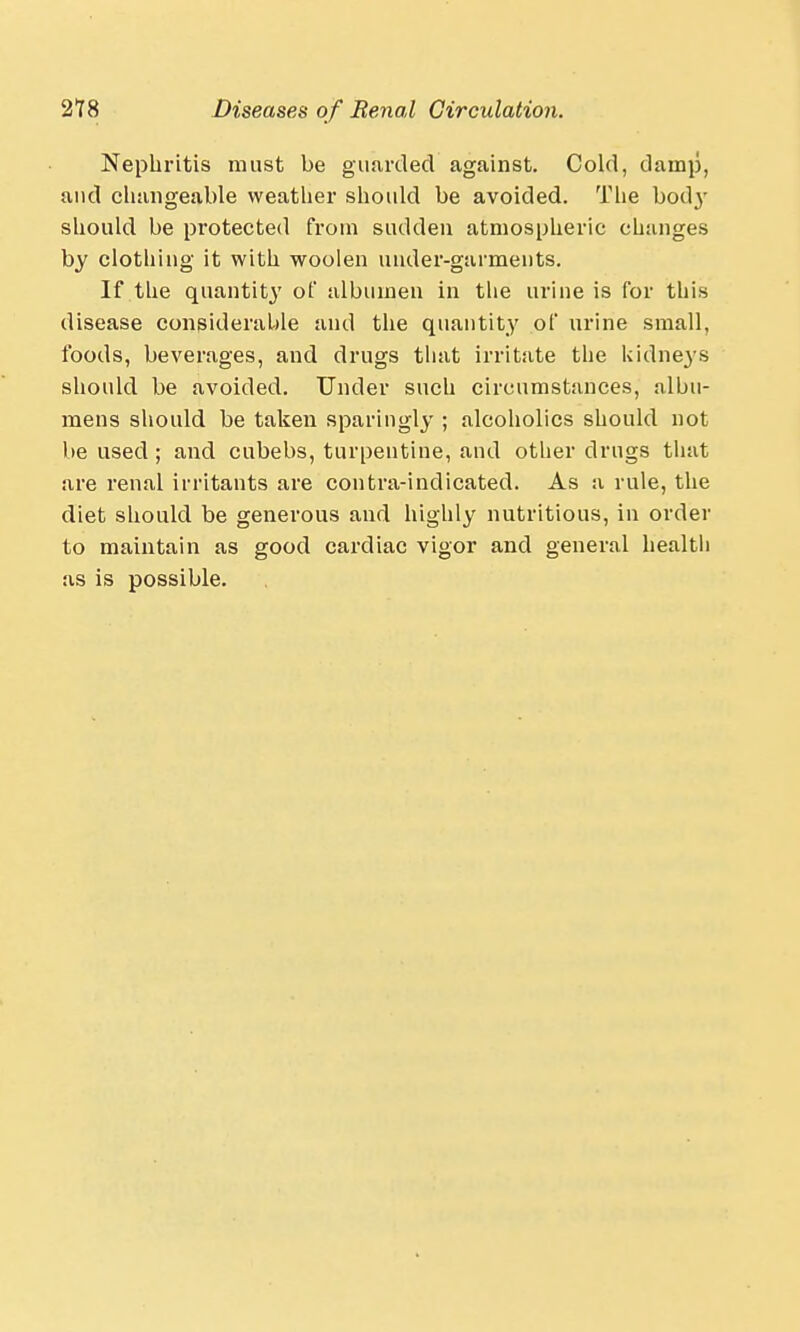 Nephritis must be guarded against. Cold, damp, and changeable weather should be avoided. The body should be protected from sudden atmospheric changes by clothing it with woolen uuder-garments. If the quantit}' of albumen in the urine is for this disease considerable and the quantity of urine small, foods, beverages, and drugs that irritate tlie kidneys should be avoided. Under such circumstances, albu- mens should be taken sparingly ; alcoholics should not be used ; and cubebs, turpentine, and other drugs that are renal irritants are contra-indicated. As a rule, the diet should be generous and highly nutritious, in order to maintain as good cardiac vigor and general health as is possible.