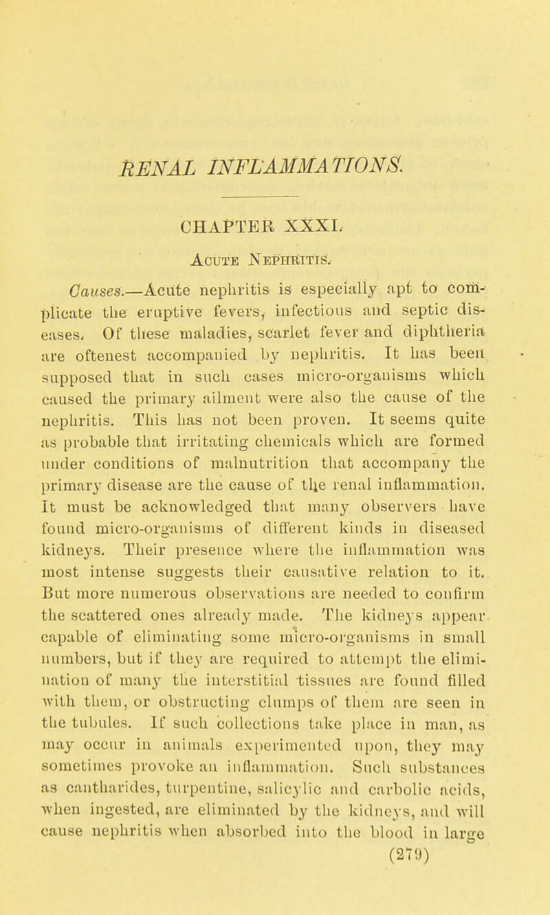 RENAL INFLAMMATIONS. CHAPTER XXXI, Acute Nephritis. Causes.—Aciite nephritis is especially apt to com- plicate the eruptive fevers, infectious and septic dis- eases. Of these maladies, scarlet fever and diphtheria are oftenest accompanied by nephritis. It has been supposed that in such cases micro-organisms which caused the primary ailment were also the cause of the nephritis. This has not been proven. It seems quite as probable that irritating chemicals which are formed under conditions of malnutrition that accompany the primary disease are the cause of the renal inflammation. It must be acknowledged that many observers have found micro-organisms of different kinds in diseased kidneys. Their presence where the inflammation was most intense suggests their causative relation to it. But more numerous observations are needed to confirm the scattered ones already made. The kidneys appear capable of eliminating some micro-organisms in small numbers, but if they are required to attempt the elimi- nation of many the interstitial tissues are found filled with them, or obstructing clumps of them are seen in the tubules. If such collections take place in man, as may occur in animals experimented upon, they ma}' sometimes provoke an inflammation. Such substances as cantharides, turpentine, salicylic and carbolic acids, when ingested, are eliminated by the kidneys, and will cause nephritis when absorbed into the blood in large