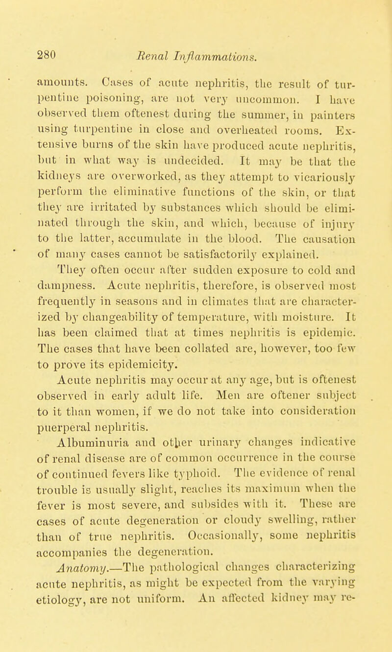 amounts. Cases of acute nephritis, the result of tur- pentine poisoning, are not very uncommon. I have observed them oftenest during the summer, in painters using turpentine in close and overheated rooms. Ex- tensive burns of the skin have produced acute nephritis, but in what way is undecided. It may be that the kidneys are overworked, as they attempt to vicariously perform the eliminative functions of the skin, or that they are irritated by substances which should be elimi- nated through the skin, and which, because of injury to the latter, accumulate in the blood. The causation of many cases cannot be satisfactorily explained. They often occur after sudden exposure to cold and dampness. Acute nephritis, therefore, is observed most frequently in seasons and in climates that are character- ized by changeability of temperature, with moisture. It has been claimed that at times nephritis is epidemic. The cases that have been collated are, however, too few to prove its epidemicity. Acute nephritis may occur at airy age, but is oftenest observed in early adult life. Men are oftener subject to it than women, if we do not take into consideration puerperal nephritis. Albuminuria and other urinary changes indicative of renal disease are of common occurrence in the course of continued fevers like typhoid. The evidence of renal trouble is usually slight, reaches its maximum when the fever is most severe, and subsides with it. These are cases of acute degeneration or cloudy swelling, rather than of true nephritis. Occasionally, some nephritis accompanies the degeneration. Anatomij.—The pathological changes characterizing acute nephritis, as might be expected from the varying etiology, are not uniform. An affected kidney may re-