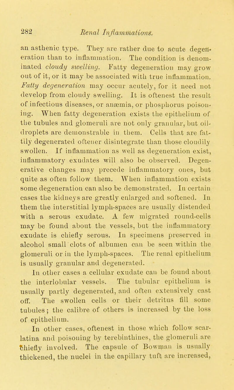 an asthenic type. They are rather due to acute degen- eration than to inflammation. The condition is denom- inated cloudy swelling. Fatty degeneration may grow out of it, or it may he associated with true inflammation. Fatty degeneration may occur acutely, for it need not develop from cloudy swelling. It is oftenest the result of infectious diseases, or anaemia, or phosphorus poison- ing. When fatty degeneration exists the epithelium of the tubules and glomeruli are not only granular, but oil- droplets are demonstrable in them. Cells that are fat- tily degenerated oftener disintegrate than those cloudily swollen. If inflammation as well as degeneration exist, inflammatory exudates will also be observed. Degen- erative changes may precede inflammatory ones, but quite as often follow them. When inflammation exists some degeneration can also be demonstrated. In certain cases the kidneys are greatly enlarged and softened. In them the interstitial lymph-spaces are usually distended with a serous exudate. A few migrated round-cells may be found about the vessels, but the inflammatory exudate is chiefly serous. In specimens preserved in alcohol small clots of albumen can be seen within the glomeruli or in the lymph-spaces. The renal epithelium is usually granular and degenerated. In other cases a cellular exudate can be found about the interlobular vessels. The tubular epithelium is usually partly degenerated, and often extensively cast off. The swollen cells or their detritus fill some tubules; the calibre of others is increased by the loss of epithelium. In other cases, oftenest in those which follow scar- latina and poisoning by terebinthines, the glomeruli are fchiefly involved. The capsule of Bowman is usually thickened, the nuclei in the capillary tuft are increased,