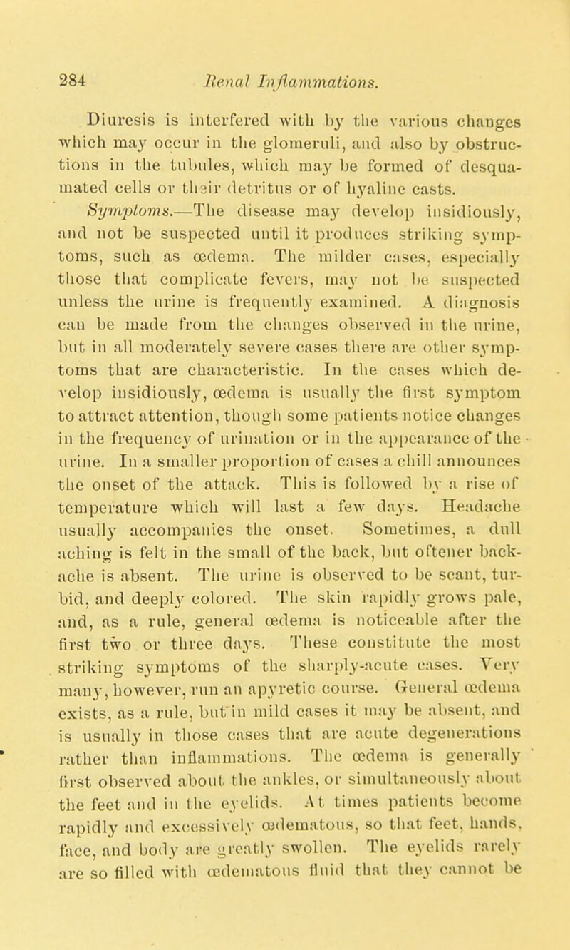 Diuresis is interfered with by the various changes which may occur in the glomeruli, and also by obstruc- tions in the tubules, which may be formed of desqua- mated cells or 1113ir detritus or of hyaline casts. Symptoms.—The disease ma}' develop insidiously, and not be suspected until it produces striking symp- toms, such as oedema. The milder cases, especialty those that complicate fevers, may not be suspected unless the urine is frequently examined. A diagnosis can be made from the changes observed in the urine, but in all moderately severe cases there are other symp- toms that are characteristic. In the cases which de- velop insidiously, oedema is usually the first sj-mptom to attract attention, though some patients notice changes in the frequency of urination or in the appearance of the urine. In a smaller proportion of cases a chill announces the onset of the attack. This is followed by a rise of temperature which will last a few days. Headache usually accompanies the onset. Sometimes, a dull achino- is felt in the small of the back, but oftener back- ache is absent. The urine is observed to be scant, tur- bid, and deeply colored. The skin rapidly grows pale, and, as a rule, general oedema is noticeable after the first two or three days. These constitute the most striking symptoms of the sharply-acute cases. Very many, however, run an apyretic course. General oedema exists, as a rule, but in mild cases it may be absent, and is usually in those cases that are acute degenerations rather than inflammations. The oedema is generally first observed about the ankles, or simultaneously about the feet and in the eyelids. At times patients become rapidly and excessively (edematous, so that feet, hands, face, and body aiie greatly swollen. The eyelids rarely are so filled with oedematous fluid that they cannot be