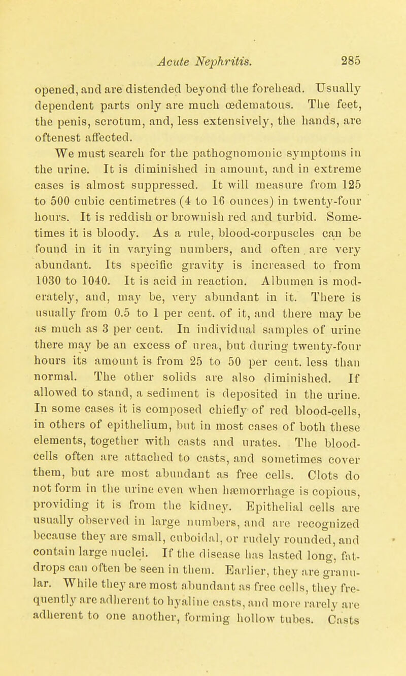 opened, and are distended beyond the forehead. Usually dependent parts only are much cedematous. The feet, the penis, scrotum, and, less extensively, the hands, are oftenest affected. We must search for the pathognomonic symptoms in the urine. It is diminished in amount, and in extreme cases is almost suppressed. It will measure from 125 to 500 cubic centimetres (4 to 16 ounces) in twenty-four hours. It is reddish or brownish red and turbid. Some- times it is bloody. As a rule, blood-corpuscles can be found in it in varying numbers, and often . are very abundant. Its specific gravity is increased to from 1030 to 1040. It is acid in reaction. Albumen is mod- erately, and, may be, very abundant in it. There is usually from 0.5 to 1 per cent, of it, and there may be as much as 3 per cent. In individual samples of urine there may be an excess of urea, but during twenty-four hours its amount is from 25 to 50 per cent, less than normal. The other solids are also diminished. If allowed to stand, a sediment is deposited in the urine. In some cases it is composed chiefly of red blood-cells, in others of epithelium, but in most cases of both these elements, together with casts and urates. The blood- cells often are attached to casts, and sometimes cover them, but are most abundant as free cells. Clots do not form in the urine even when haemorrhage is copious, providing it is from the kidney. Epithelial cells are usually observed in large numbers, and are recognized because they are small, cnboidal, or rudely rounded, and contain large nuclei. If the disease has lasted long, fat- drops can often be seen in them. Earlier, they are granu- lar. While they are most abundant as free cells, they fre- quently are adherent to hyaline casts, and more rarely are adherent to one another, forming hollow tubes. Casts