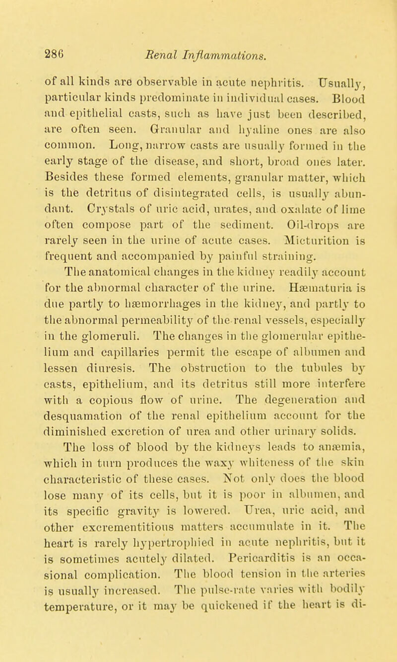 of all kinds are observable in acute nephritis. Usually, particular kinds predominate in individual cases. Blood and epithelial casts, suck as have just been described, are often seen. Granular and hyaline ones are also common. Long, narrow casts are usually formed in the early stage of the disease, and short, broad ones later. Besides these formed elements, granular matter, which is the detritus of disintegrated cells, is usually abun- dant. Crystals of uric acid, urates, and oxalate of lime often compose part of the sediment. Oil-drops are rarely seen in the urine of acute cases. Micturition is frequent and accompanied by painful straining. The anatomical changes in the kidney readily account for the abnormal character of the urine. Hematuria is due partly to haemorrhages in the kidney, and partly to the abnormal permeability of the renal vessels, especially in the glomeruli. The changes in the glomerular epithe- lium and capillaries permit the escape of albumen and lessen diuresis. The obstruction to the tubules b}- casts, epithelium, and its detritus still more interfere with a copious flow of urine. The degeneration and desquamation of the renal epithelium account for the diminished excretion of urea and other urinary solids. The loss of blood by the kidneys leads to anaemia, which in turn produces the waxy whiteness of the skin characteristic of these cases. Not only does the blood lose many of its cells, but it is poor in albumen, and its specific gravity is lowered. Urea, uric acid, and other excrementitious matters accumulate in it. The heart is rarely hypertrophied in acute nephritis, but it is sometimes acutely dilated. Pericarditis is an occa- sional complication. The blood tension in the arteries is usually increased. The pulse-rate varies with bodily temperature, or it may be quickened if the heart is di-