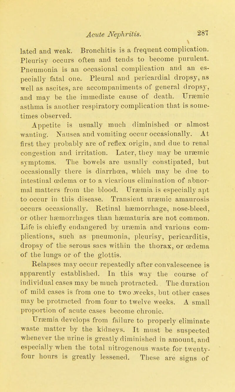 \ lated and weak. Bronchitis is a frequent complication. Pleurisy occurs often and tends to become purulent. Pneumonia is an occasional complication and an es- pecially fatal one. Pleural and pericardial dropsy, as well as ascites, are accompaniments of general dropsy, and may be the immediate cause of death. Uraemic asthma is another respiratory complication that is some- times observed. Appetite is usually much diminished or almost wanting. Nausea and vomiting occur occasionally. At first they probably are of reflex origin, and due to renal congestion and irritation. Later, they may be uraemic symptoms. The bowels are usually constipated, but occasionally there is diarrhoea, which may be due to intestinal oedema or to a vicarious elimination of abnor- mal matters from the blood. Uraemia is especially apt to occur in this disease. Transient uraemic amaurosis occurs occasionally. Retinal haemorrhage, nose-bleed, or other haemorrhages than hsematuria are not common. Life is chiefly endangered hy uraemia and various com- plications, such as pneumonia, pleurisy, pericarditis, dropsy of the serous sacs within the thorax, or oedema of the lungs or of the glottis. Relapses may occur repeatedly after convalescence is apparently established. In this way the course of individual cases may be much protracted. The duration of mild cases is from one to two .weeks, but other cases may be protracted from four to twelve weeks. A small proportion of acute cases become chronic. Uraemia develops from failure to properly eliminate waste matter by the kidneys. It must be suspected whenever the urine is greatly diminished in amount, and especially when the total nitrogenous waste for twenty- four hours is greatly lessened. These are signs of