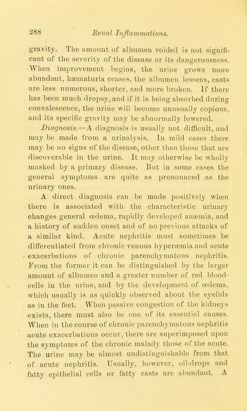 gravity. The amount of albumen voided is not signifi- cant of the severity of the disease or its dangerousness. When improvement begins, the urine grows more abundant, haematuria ceases, the albumen lessens, casts are less numerous, shorter, and more broken. If there has been much dropsy, and if it is being absorbed during convalescence, the urine will become unusually copious, and its specific gravity ma}' be abnormally lowered. Diagnosis.—A diagnosis is usually not difficult, and may be made from a urinalysis. In mild cases there may be no signs of the disease, other than those that are discoverable in the urine. It ma}' otherwise be wholly masked by a primary disease. But in some cases the general symptoms are quite as pronounced as the urinary ones. A direct diagnosis can be made positively when there is associated with the characteristic urinary changes general oedema, rapidly developed anaemia, and a history of sudden onset and of no previous attacks of a similar kind. Acute nephritis must sometimes be differentiated from chronic venous hyperaemia and acute exacerbations of chronic parenchymatous nephritis. From the former it can be distinguished by the larger amount of albumen and a greater number of red blood- cells in the urine, and b}r the development of osdema. which usually is as quickly observed about the e3'elid> as in the feet. When passive congestion of the kidneys exists, there must also be one of its essential causes. When in the course of chronic parenchymatous nephritis acute exacerbations occur, there are superimposed upon the symptoms of the chronic malady those of the acute. The urine may be almost undistinguishable from that of acute nephritis. Usually, however, oil-drops and fatty epithelial cells or fatty casts are abundant. A