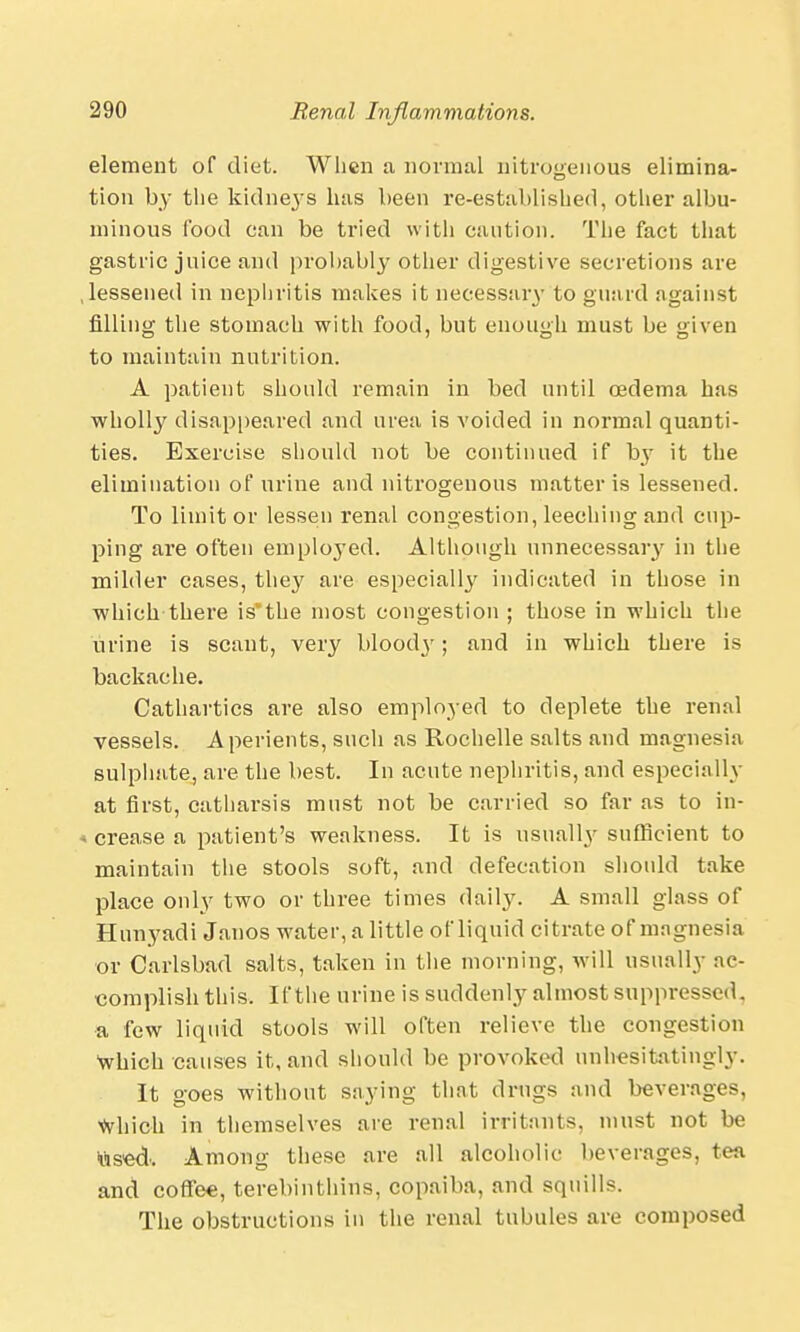 element of diet. When a normal nitrogenous elimina- tion by the kidneys has been re-established, other albu- minous food can be tried with caution. The fact that gastric juice and probably other digestive secretions are .lessened in nephritis makes it necessary to guard against filling the stomach with food, but enough must be given to maintain nutrition. A patient should remain in bed until oedema has wholly disappeared and urea is voided in normal quanti- ties. Exercise should not be continued if by it the elimination of urine and nitrogenous matter is lessened. To limit or lessen renal congestion, leeching and cup- ping are often employed. Although unnecessary in the milder cases, they are especially indicated in those in which there isvthe most congestion ; those in which the urine is scant, very blood\r; and in which there is backache. Cathartics are also employed to deplete the renal vessels. Aperients, such as Rochelle salts and magnesia sulphate, are the best. In acute nephritis, and especially at first, catharsis must not be carried so far as to in- i crease a patient's weakness. It is usually sufficient to maintain the stools soft, and defecation should take place only two or three times daily. A small glass of Hunyadi Janos water, a little of liquid citrate of magnesia or Carlsbad salts, taken in the morning, will usually ac- complish this. If the urine is suddenly almost suppressed, a few liquid stools will often relieve the congestion Which causes it, and should be provoked unhesitatingly. It goes without saying that drugs and beverages, Which in themselves are renal irritants, must not be us'ed'. Among these are all alcoholic beverages, tea and coffee, terebinthins, copaiba, and squills. The obstructions in the renal tubules are composed