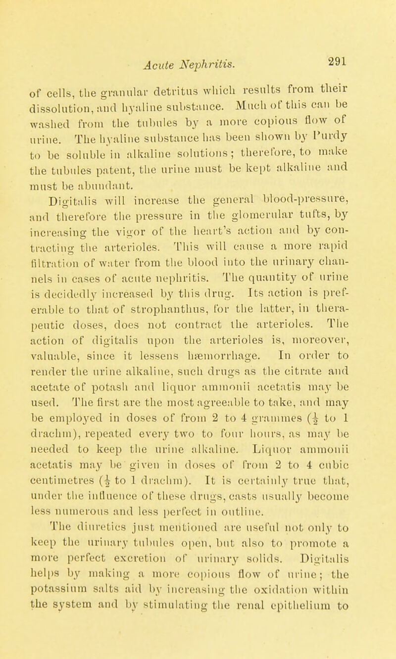 of cells, the granular detritus which results from their dissolution, and hyaline substance. Much of this can be washed from the tubules by a more copious flow of urine. The hyaline substance has been shown by I'urdy to be soluble in alkaline solutions; therefore, to make the tubules patent, the urine must be kept alkaline and must be abundant. Digitalis will increase the general blood-pressure, and therefore the pressure in the glomerular tufts, by increasing the vigor of the heart's action and by con- tracting the arterioles. This will cause a more rapid nitration of water from the blood into the urinary chan- nels in cases of acute nephritis. The quantity of urine is decidedly increased by this drug. Its action is pref- erable to that of strophanthus, for the latter, in thera- peutic doses, does not contract the arterioles. The action of digitalis upon the arterioles is, moreover, valuable, since it lessens haemorrhage. In order to render the urine alkaline, such drugs as the citrate and acetate of potash and liquor ammonii acetatis may be used. The first are the most agreeable to take, and may be employed in doses of from 2 to 4 grammes to 1 drachm), repeated every two to four hours, as may be needed to keep the urine alkaline. Liquor ammonii acetatis may be given in doses of from 2 to 4 cubic centimetres to 1 drachm). It is certainly true that, under the influence of these drugs, casts usually become less numerous and less perfect in outline. The diuretics just mentioned are useful not only to keep the urinary tubules open, but also to promote a more perfect excretion of urinary solids. Digitalis helps by making a more copious flow of urine; the potassium salts aid by increasing the oxidation within the system and by stimulating the renal epithelium to
