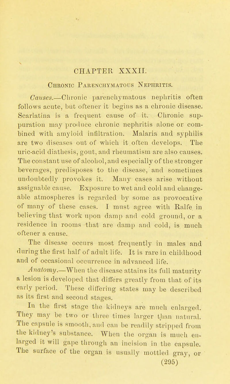 CHAPTER XXXII. Chronic Parenchymatous Nephritis. Causes.—Chronic parenchymatous nephritis often follows acute, but oftener it begins as a chronic disease. Scarlatina is a frequent cause of it. Chronic sup- puration may produce chronic nephritis alone or com- bined with amyloid infiltration. Malaria and syphilis are two diseases out of which it often develops. The uric-acid diathesis, gout, and rheumatism are also causes. The constant use of alcohol, and especially of the stronger beverages, predisposes to the disease, and sometimes undoubtedly provokes it. Many cases arise without assignable cause. Exposure to wet and cold and change- able atmospheres is regarded by some as provocative of many of these cases. I must agree with Ralfe in believing that work upon damp and cold ground, or a residence in rooms that are damp and cold, is much oftener a cause. The disease occurs most frequently in males and during the first half of adult life. It is rare in childhood and of occasion;d occurrence in advanced life. Anatomy.—When the disease attains its full maturity a lesion is developed that differs greatly from that of its early period. These differing states may be described as its first and second stages. In the first stage the kidneys are much enlarged. They may be two or three times larger than natural. The capsule is smooth, and can be readily stripped from the kidney's substance. When the organ is much en- larged it will gape through an incision in the capsule. The surface of the organ is usually mottled gray, or