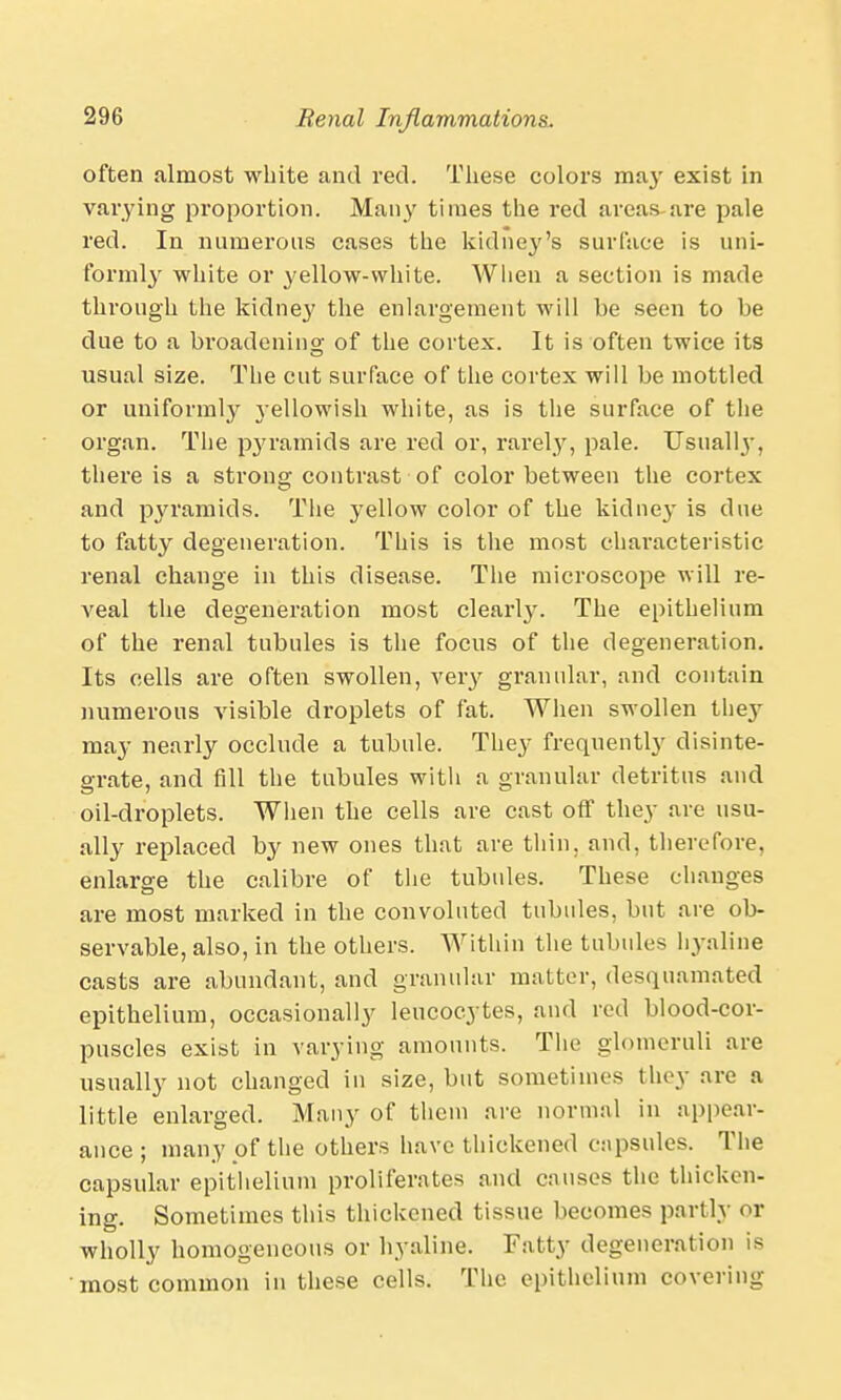 often almost white and red. These colors may exist in varying proportion. Many times the red areas are pale red. In numerous cases the kidney's surface is uni- formly white or yellow-white. When a section is made through the kidney the enlargement will be seen to be due to a bi'oadening of the cortex. It is often twice its usual size. The cut surface of the cortex will be mottled or uniformly yellowish white, as is the surface of the organ. The pyramids are red or, rarefy, pale. Usuall}-, there is a strong contrast of color between the cortex and pyramids. The yellow color of the kidney is due to fatty degeneration. This is the most characteristic renal change in this disease. The microscope will re- veal the degeneration most clearly. The epithelium of the renal tubules is the focus of the degeneration. Its cells are often swollen, very granular, and contain numerous visible droplets of fat. When swollen the}- may nearly occlude a tubule. They frequently disinte- grate, and fill the tubules with a granular detritus and oil-droplets. When the cells are cast off they are usu- ally replaced by new ones that are thin, and, therefore, enlarge the calibre of the tubules. These changes are most marked in the convoluted tubules, but are ob- servable, also, in the others. Within the tubules hyaline casts are abundant, and granular matter, desquamated epithelium, occasionally leucocytes, and red blood-cor- puscles exist in varying amounts. The glomeruli are usually not changed in size, but sometimes they are a little enlarged. Many of them are normal in appear- ance ; many of the others have thickened capsules. The capsular epithelium proliferates and causes the thicken- ing. Sometimes this thickened tissue becomes partly or wholly homogeneous or hyaline. Fatty degeneration is most common in these cells. The epithelium covering