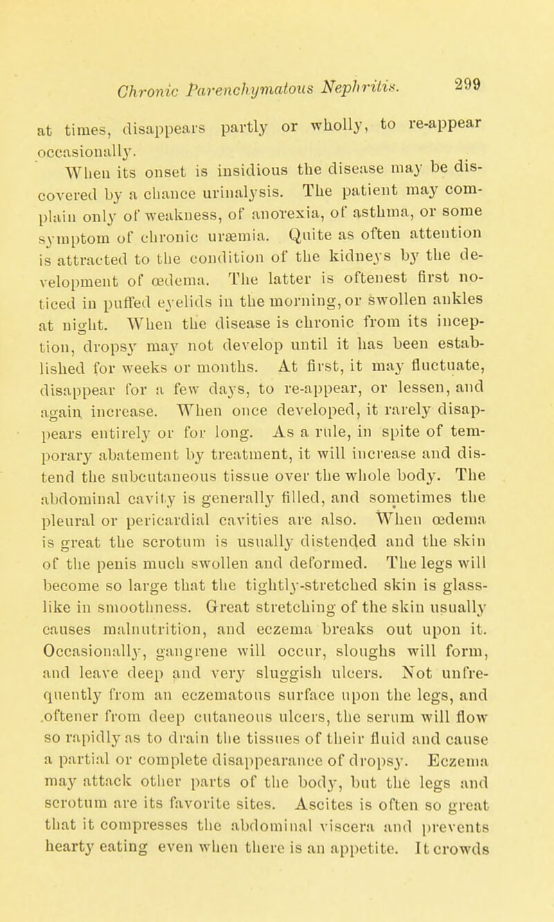at times, disappears partly or wholly, to re-appear occasionally. When its onset is insidious the disease may be dis- covered by a chance urinalysis. The patient may com- plain only of weakness, of anorexia, of asthma, or some symptom of chronic uraemia. Quite as often attention is attracted to the condition of the kidneys by the de- velopment of oedema. The latter is oftenest first no- ticed in purled eyelids in the morning, or swollen ankles at nio-ht. When the disease is chronic from its incep- tion, dropsy may not develop until it has been estab- lished for weeks or months. At first, it may fluctuate, disappear for a few clays, to re-appear, or lessen, and again increase. When once developed, it rarely disap- pears entirely or for long. As a rule, in spite of tem- porary abatement by treatment, it will increase and dis- tend the subcutaneous tissue over the whole body. The abdominal cavity is general^ filled, and sometimes the pleural or pericardial cavities are also. When oedema is great the scrotum is usually distended and the skin of the penis much swollen and deformed. The legs will become so large that the tightl}--stretched skin is glass- like in smoothness. Great stretching of the skin usually causes malnutrition, and eczema breaks out upon it. Occasionally, gangrene will occur, sloughs will form, and leave deep and very sluggish ulcers. Not un fre- quently from an eczeinatous surface upon the legs, and oftener from deep cutaneous ulcers, the serum will flow so rapidly as to drain the tissues of their fluid and cause a partial or complete disappearance of dropsy. Eczema may attack other parts of the body, but the legs and scrotum are its favorite sites. Ascites is often so great that it compresses the abdominal viscera and prevents hearty eating even when there is an appetite. It crowds
