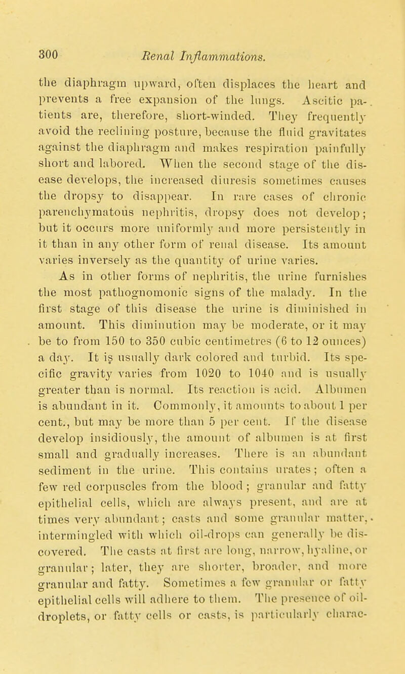 the diaphragm upward, often displaces the heart and prevents a free expansion of the lungs. Ascitic pa- tients are, therefore, short-winded. They frequently avoid the reclining posture, because the fluid gravitates against the diaphragm and makes respiration painfully short and labored. When the second stage of the dis- ease develops, the increased diuresis sometimes causes the dropsy to disappear. In rare cases of chronic parenchymatous nephritis, dropsy does not develop; but it occurs more uniformly and more persisteiitl}' in it than in any other form of renal disease. Its amount varies inversely as the quantity of urine varies. As in other forms of nephritis, the urine furnishes the most pathognomonic signs of the malady. In the first stage of this disease the urine is diminished in amount. This diminution may be moderate, or it may be to from 150 to 350 cubic centimetres (6 to 12 ounces) a da}'. It is usually dark colored and turbid. Its spe- cific gravity varies from 1020 to 1040 and is usually greater than is normal. Its reaction is acid. Albumen is abundant in it. Common^, it amounts to about 1 per cent., but may be more than 5 per cent. If the disease develop insidiously, the amount of albumen is at first small and gradually increases. There is an abundant sediment in the urine. This contains urates; often a few red corpuscles from the blood ; granular and fatty epithelial cells, which are always present, and are at times very abundant; casts and some granular matter, intermingled with which oil-drops can generally W dis- covered. The casts at first are long, narrow, hyaline, or granular; later, they are shorter, broader, and more granular and fatty. Sometimes a few granular or fatty epithelial cells will adhere to them. The presence of oil- droplets, or fatty cells or casts, is particularly charac-