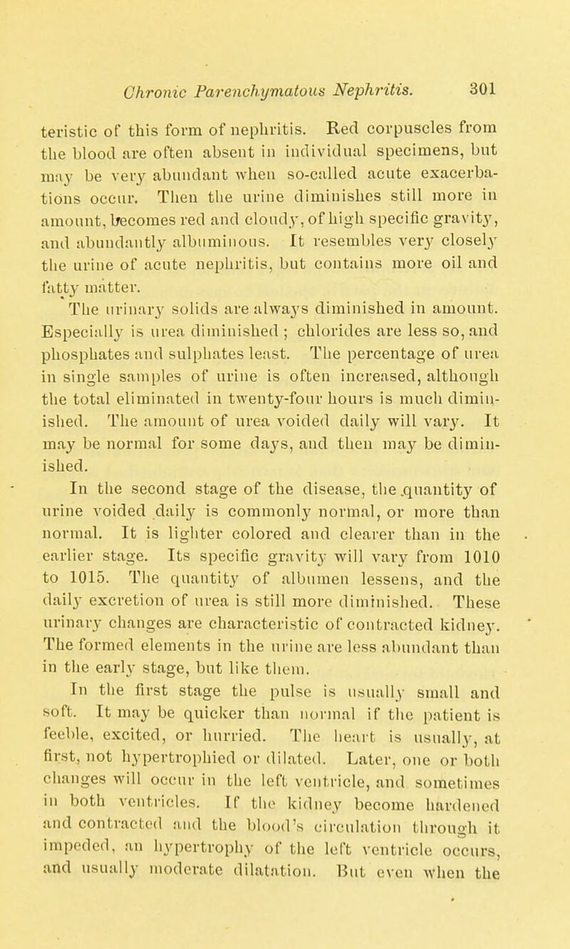 teristic of this form of nephritis. Red corpuscles from the hlood are often absent in individual specimens, but may be very abundant when so-called acute exacerba- tions occur. Then the urine diminishes still more in amount, becomes red and cloudy, of high specific gravity, and abundantly albuminous. It resembles very closely the urine of acute nephritis, but contains more oil and fatty matter. The urinary solids are alwa}'S diminished in amount. Especially is urea diminished ; chlorides are less so, and phosphates and sulphates least. The percentage of urea in single samples of urine is often increased, although the total eliminated in twenty-four hours is much dimin- ished. The amount of urea voided daily will vary. It may be normal for some days, and then may be dimin- ished. In the second stage of the disease, the .quantity of urine voided daily is commonly normal, or more than normal. It is lighter colored and clearer than in the earlier stage. Its specific gravity will vary from 1010 to 1015. The quantity of albumen lessens, and the daily excretion of urea is still more diminished. These urinary changes are characteristic of contracted kidney. The formed elements in the urine are less abundant than in the early stage, but like them. In the first stage the pulse is usually small and soft. It may be quicker than normal if the patient is feeble, excited, or hurried. The heart is usually, at first, not hypertrophied or dilated. Later, one or both changes will occur in the left ventricle, and sometimes in both ventricles. If the kidney become hardened and contracted and the blood's circulation through it impeded, an hypertrophy of the left ventricle occurs, and usually moderate dilatation. But even when the
