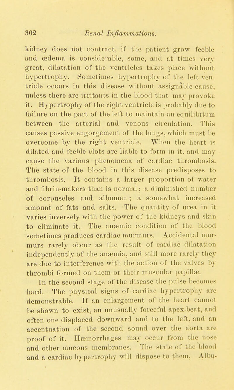 kidney does not contract, if the patient grow feeble and oedema is considerable, some, and at times very great, dilatation of the ventricles takes place without hypertrophy. Sometimes hypertrophy of the left ven- tricle occurs in this disease without assignable cause, unless there are irritants in the blood that may provoke it. Hypertrophy of the right ventricle is probably due to failure on the part of the left to maintain an equilibrium between the arterial and venous circulation. This causes passive engorgement of the lungs, which must be overcome by the right ventricle. When the heart is dilated and feeble clots are liable to form in it, and may cause the various phenomena of cardiac thrombosis. The state of the blood in this disease predisposes to thrombosis. It contains a larger proportion of water and fibrin-makers than is normal; a diminished number of corpuscles and albumen ; a somewhat increased amount of fats and salts. The quantity of urea in it varies inversely with the power of the kidneys and skin to eliminate it. The anaemic condition of the blood sometimes produces cardiac murmurs. Accidental mur- murs rai'ely occur as the result of cardiac dilatation independently of the anaemia, and still more rarely they are due to interference with the action of the valves by thrombi formed on them or their muscular papillse. In the second stage of the disease the pulse becomes hard. The physical signs of cardiac hypertrophy are demonstrable. If an enlargement of the heart cannot be shown to exist, an unusually forceful apex-beat, and often one displaced downward and to the left, and an accentuation of the second sound over the aorta are proof of it. Haemorrhages may occur from the nose and other mucous membranes. The stale of the blood and a cardiac hypertrophy will dispose to them. A Urn-