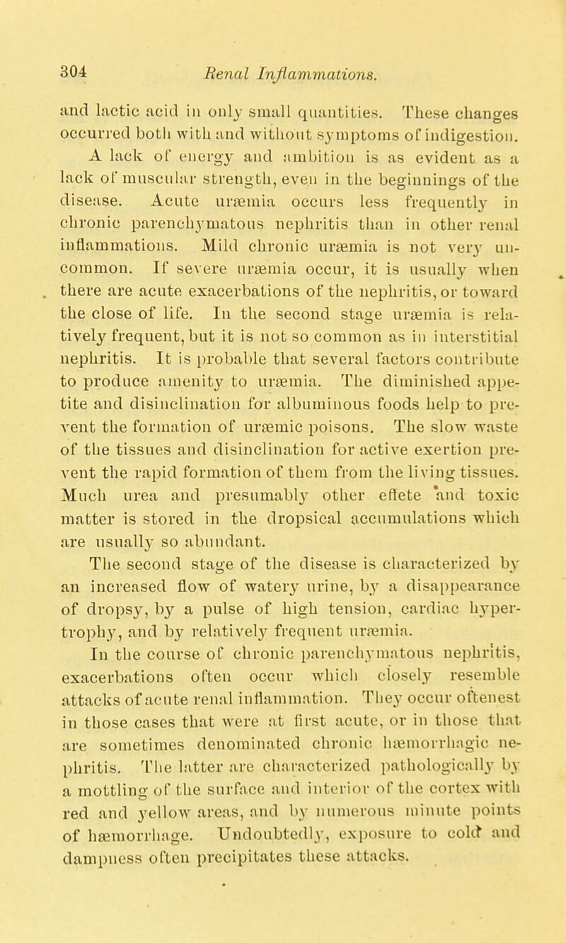 and lactic acid in only small quantities. These changes occurred botli with and without symptoms of indigestion. A lack of energy and ambition is as evident as a lack of muscular strength, even in the beginnings of the disease. Acute uraemia occurs less frequently in chronic parenchymatous nephritis than in other renal inflammations. Mild chronic uraemia is not very un- common. If severe uraemia occur, it is usually wThen . there are acute exacerbations of the nephritis, or toward the close of life. In the second sta°;e uraemia is rela- tively frequent, but it is not so common as in interstitial nephritis. It is probable that several factors contribute to produce amenity to uraemia. The diminished appe- tite and disinclination for albuminous foods help to pre- vent the formation of uraemic poisons. The slow waste of the tissues and disinclination for active exertion pre- vent the rapid formation of them from the living tissues. Much urea and presumably other effete 'and toxic matter is stored in the dropsical accumulations which are usually so abundant. The second stage of the disease is chai'acterized by an increased flow of watery urine, by a disappearance of dropsy, by a pulse of high tension, cardiac hyper- trophy, and by relative^ frequent uraemia. In the course of chronic parenchymatous nephritis, exacerbations often occur which closely resemble attacks of acute renal inflammation. They occur oftenest in those cases that were at first acute, or in those that are sometimes denominated chronic hemorrhagic ne- phritis. The latter are characterized pathologically by a mottling of the surface and interior of the cortex with red and yellow areas, and by numerous minute points of haemorrhage. Undoubtedly, exposure to cold and dampness often precipitates these attacks.