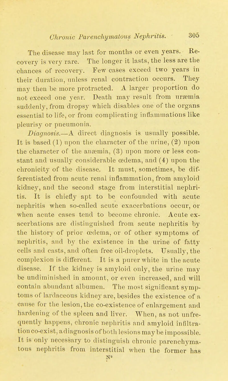 The disease may last for months or even years. Re- covery is very rare. The longer it lasts, the less are the chances of recovery. Few cases exceed two years in their duration, unless renal contraction occurs. They may then be more protracted. A larger proportion do not exceed one year. Death may result from uraemia suddenly, from dropsy which disables one of the organs essential to life, or from complicating inflammations like pleurisy or pneumonia. Diagnosis.—A direct diagnosis is usually possible. It is based (1) upon the character of the urine, (2) upon the character of the anaemia, (3) upon more or less con- stant and usually considerable oedema, and (4) upon the chronicity of the disease. It must, sometimes, be dif- ferentiated from acute renal inflammation, from amyloid kidney, and the second stage from interstitial nephri- tis. It is chiefly apt to be confounded with acute nephritis when so-called acute exacerbations occur, or when acute cases tend to become chronic. Acute ex- acerbations are distinguished from acute nephritis by the history of prior oedema, or of other symptoms of nephritis, and by the existence in the urine of fatty cells and casts, and often free oil-droplets. Usually, the complexion is different. It is a purer white in the acute disease. If the kidney is amyloid only, the urine may be undiminished in amount, or even increased, and will contain abundant albumen. The most significant symp- toms of lardaceous kidney are, besides the existence of a cause for the lesion, the co-existence of enlargement and hardening 0f the spleen and liver. When, as not unfre- quently happens, chronic nephritis and amyloid infiltra- tion co-exist, adiagnosis of both lesions maybe impossible. It is only necessary to distinguish chronic parenchyma- tous nephritis from interstitial when the former has