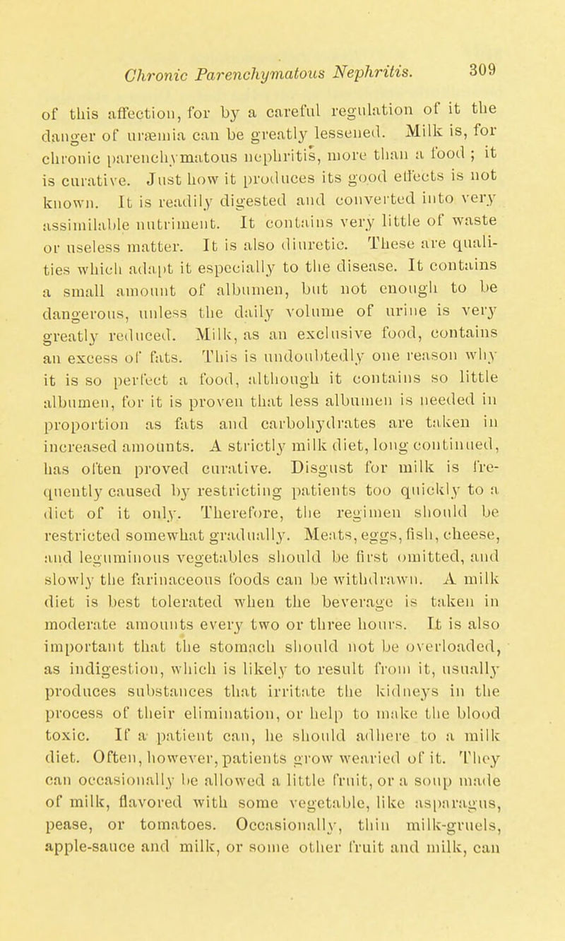 of this affection, for by a careful regulation of it the danger of uraemia can be greatly lessened. Milk is, for chronic parenchymatous nephritis, more than a food ; it is curative. Just how it produces its good effects is not known. It is readily digested and converted into very assimilable nutriment. It contains very little of waste or useless matter. It is also diuretic. These are quali- ties which adapt it especially to the disease. It contains a small amount of albumen, but not enough to be dangerous, unless the daily volume of urine is very greatly reduced. Milk, as an exclusive food, contains an excess of fats. This is undoubtedly one reason why it is so perfect a food, although it contains so little albumen, for it is proven that less albumen is needed in proportion as fats and carbohydrates are taken in increased amounts. A strictly milk diet, long continued, has often proved curative. Disgust for milk is fre- quently caused by restricting patients too quickly to a diet of it only. Therefore, the regimen should be restricted somewhat gradually. Meats, eggs, fish, cheese, and leguminous vegetables should be first omitted, and slowly the farinaceous foods can be withdrawn. A milk diet is best tolerated when the beverage is taken in moderate amounts every two or three hours. It is also important that the stomach should not be overloaded, as indigestion, which is likely to result from it, usually produces substances that irritate the kidneys in the process of their elimination, or help to make the blood toxic. If a patient can, he should adhere to a milk diet. Often, however,patients grow wearied of it. They can occasionally be allowed a little fruit, or a soup made of milk, flavored with some vegetable, like asparagus, pease, or tomatoes. Occasionally, thin milk-gruels, apple-sauce and milk, or some other fruit and milk, can