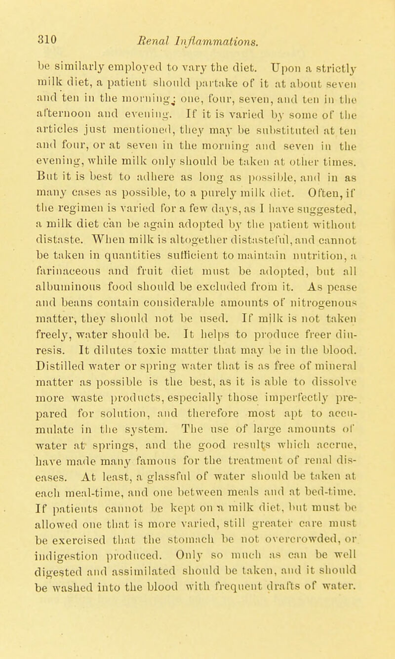 be similarly employed to vary the diet. Upon a strictly milk diet, a patient should partake of it at about seven and ten in the morning;, one, four, seven, and ten in the afternoon and evening-. If it is varied by some of the articles just mentioned, they may be substituted at ten and four, or at seven in the morning and seven in the evening, while milk only should be taken at other times. But it is best to adhere as long as possible, and in as many cases as possible, to a purely milk diet. Often, if the regimen is varied for a few days, as I have suggested, a milk diet can be again adopted by the patient without distaste. When milk is altogether distasteful, and cannot be taken in quantities sufficient to maintain nutrition, a farinaceous and fruit diet must be adopted, but all albuminous food should be excluded from it. As pease and beans contain considerable amounts of nitrogenous matter, the}r should not be used. If milk is not taken freely, water should be. It helps to produce freer diu- resis. It dilutes toxic matter that may be in the blood. Distilled water or spring water that is as free of mineral matter as possible is the best, as it is able to dissolve more waste products, especially those imperfectly pre- pared for solution, and therefore most apt to accu- mulate in the system. The use of large amounts of water at springs, and the good results which accrue, have made many famous for the treatment of renal dis- eases. At least, a glassful of water should be taken at each meal-time, and one between meals and at bed-time. If patients cannot be kept on ti milk diet, but must be allowed one that is more varied, still greater care must be exercised that the stomach be not overcrowded, or indigestion produced. Only so much as can be well digested and assimilated should be taken, and it should be washed into the blood with frequent drafts of water.