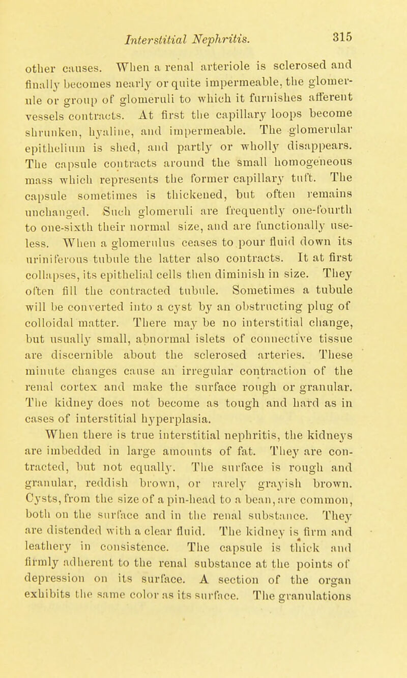 other causes. When a renal arteriole is sclerosed and finally becomes nearly or quite impermeable, the glomer- ule or group of glomeruli to which it furnishes afferent vessels contracts. At first the capillary loops become shrunken, hyaline, and impermeable. The glomerular epithelium is shed, and partly or wholly disappears. The capsule contracts around the small homogeneous mass which represents the former capillary tuft. The capsule sometimes is thickened, but often remains unchanged. Such glomeruli are frequently one-fourth to one-sixth their normal size, and are functionally use- less. When a glomerulus ceases to.pour fluid down its uriniferous tubule the latter also contracts. It at first collapses, its epithelial cells then diminish in size. They often fid the contracted tubule. Sometimes a tubule will be converted into a cyst by an obstructing plug of colloidal matter. There may be no interstitial change, but usually small, abnormal islets of connective tissue are discernible about the sclerosed arteries. These minute changes cause an irregular contraction of the renal cortex and make the surface rough or granular. The kidney does not become as tough and hard as in cases of interstitial hyperplasia. When there is true interstitial nephritis, the kidneys are imbedded in large amounts of fat. The}' are con- tracted, but not equally. The surface is rough and granular, reddish brown, or rarely grayish brown. Cysts, from the size of a pin-head to a bean, are common, both on the surface and in the renal substance. They are distended with a clear fluid. The kidney is firm and leathery in consistence. The capsule is thick and firmly adherent to the renal substance at the points of depression on its surface. A section of the organ exhibits the same color as its surface. The granulations