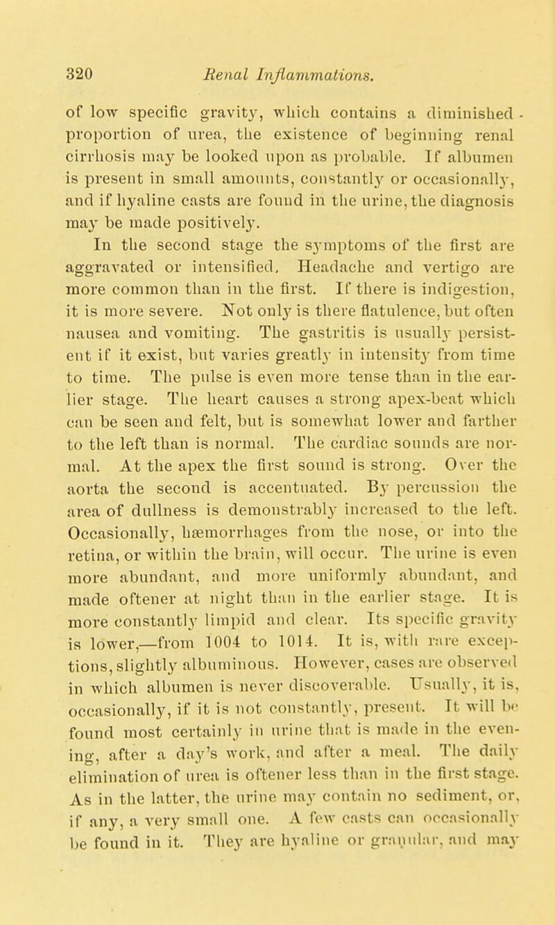 of low specific gravity, which contains a diminished ■ proportion of urea, the existence of beginning renal cirrhosis may be looked upon as probable. If albumen is present in small amounts, constantly or occasional!}-, and if hyaline casts are found in the urine, the diagnosis may be made positively. In the second stage the symptoms of the first are aggravated or intensified. Headache and vertigo are more common than in the first. If there is indigestion, it is more severe. Not only is there flatulence, but often nausea and vomiting. The gastritis is usually persist- ent if it exist, but varies greatly in intensity from time to time. The pulse is even more tense than in the ear- lier stage. The heart causes a strong apex-beat which can be seen and felt, but is somewhat lower and farther to the left than is normal. The cardiac sounds are nor- mal. At the apex the first sound is strong. Over the aorta the second is accentuated. By percussion the area of dullness is demonstrably increased to the left. Occasionally, haemorrhages from the nose, or into the retina, or within the brain, will occur. The urine is even more abundant, and more uniformly abundant, and made oftener at night than in the earlier stage. It is more constantly limpid and clear. Its specific gravity is lower,—from 1004 to 1014. It is, with rare excep- tions, slightly albuminous. However, cases are observed in which albumen is never discoverable. Usually, it is. occasionally, if it is not constantly, present. It will be found most certainly in urine that is made in the even- ing, after a day's work, and after a meal. The daily elimination of urea is oftener less than in the first stage. As in the latter, the urine may contain no sediment, or. if any, a very small one. A few casts can occasionally be found in it. They are hyaline or granular, and may