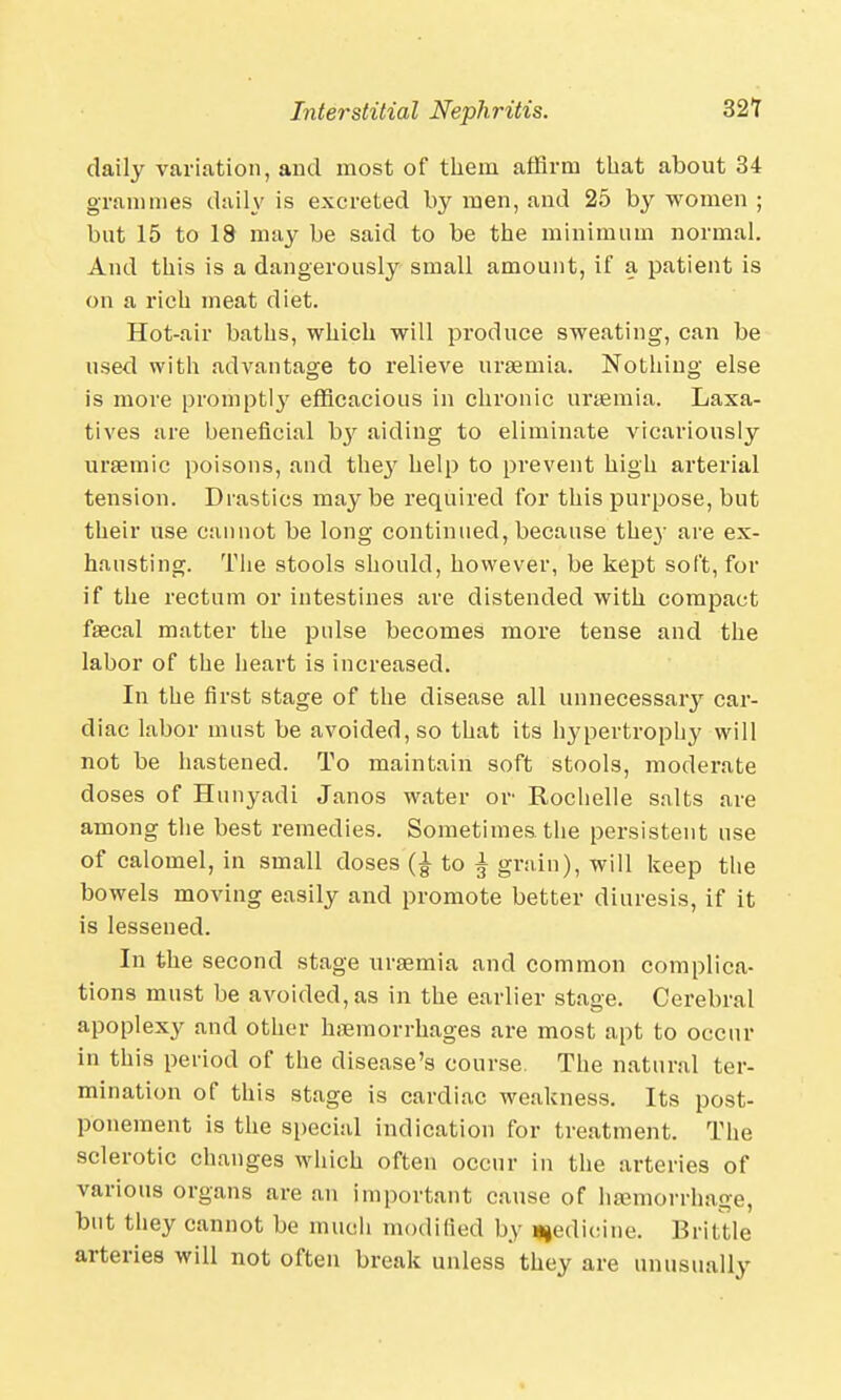 daily variation, and most of them affirm that about 34 grammes daily is excreted by men, and 25 by women ; but 15 to 18 may be said to be the minimum normal. And this is a dangerously small amount, if a patient is on a rich meat diet. Hot-air baths, which will produce sweating, can be used with advantage to relieve uraemia. Nothing else is more promptly efficacious in chronic uraemia. Laxa- tives are beneficial ~by aiding to eliminate vicariously ursemic poisons, and the}' help to prevent high arterial tension. Drastics maybe required for this purpose, but their use cannot be long continued, because the}- are ex- hausting. The stools should, however, be kept soft, for if the rectum or intestines are distended with compact faecal matter the pulse becomes more tense and the labor of the heart is increased. In the first stage of the disease all unnecessary car- diac labor must be avoided, so that its hypertrophy will not be hastened. To maintain soft stools, moderate doses of Hunyadi Janos water or Rochelle salts are among the best remedies. Sometimes the persistent use of calomel, in small doses to % grain), will keep the bowels moving easily and promote better diuresis, if it is lessened. In the second stage uraemia and common complica- tions must be avoided, as in the earlier stage. Cerebral apoplexy and other haemorrhages are most apt to occur in this period of the disease's course. The natural ter- mination of this stage is cardiac weakness. Its post- ponement is the special indication for treatment. The sclerotic changes which often occur in the arteries of various organs are an important cause of haemorrhage, but they cannot be much modified by medicine. Brittle arteries will not often break unless they are unusually
