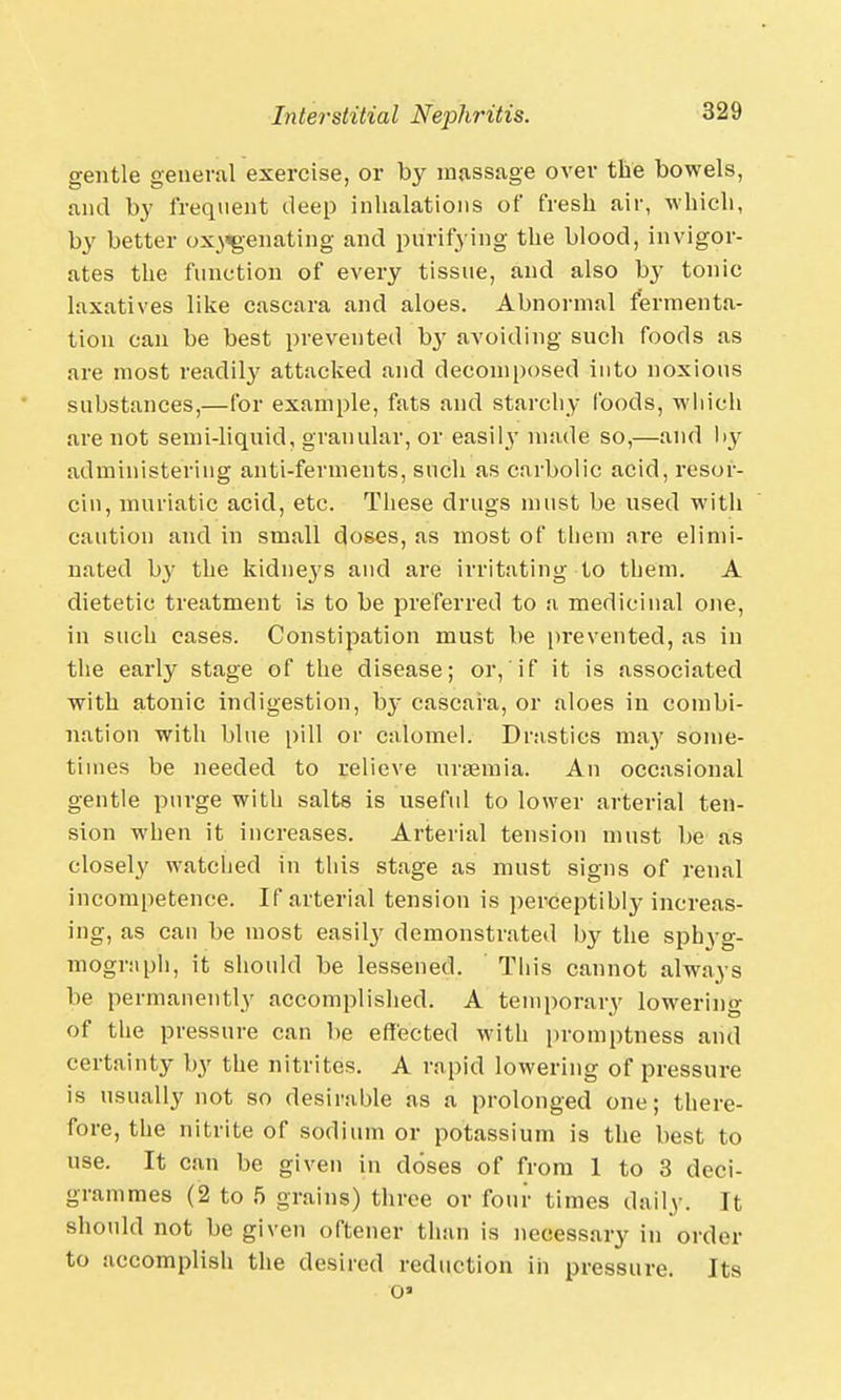 gentle general exercise, or by massage over the bowels, and by frequent deep inhalations of fresh air, which, by better oxygenating and purifying the blood, invigor- ates the function of every tissue, and also by tonic laxatives like cascara and aloes. Abnormal fermenta- tion can be best prevented by avoiding such foods as are most readily attacked and decomposed into noxious substances,—for example, fats and starchy foods, which are not semi-liquid, granular, or easily made so,—and by administering anti-ferments, such as carbolic acid, resor- cin, muriatic acid, etc. These drugs must be used with caution and in small doses, as most of them are elimi- nated by the kidnejs and are irritating to them. A dietetic treatment is to be preferred to a medicinal one, in such cases. Constipation must be prevented, as in the early stage of the disease; or, if it is associated with atonic indigestion, by cascara, or aloes in combi- nation with blue pill or calomel. Drastics may some- times be needed to relieve uraemia. An occasional gentle purge with salts is useful to lower arterial ten- sion when it increases. Arterial tension must be as closely watched in this stage as must signs of renal incompetence. If arterial tension is perceptibly increas- ing, as can be most easily demonstrated by the spbyg- mogr:iph, it should be lessened. This cannot always be permanently accomplished. A temporary lowering of the pressure can be effected with promptness and certainty by the nitrites. A rapid lowering of pressure is usually not so desirable as a prolonged one; there- fore, the nitrite of sodium or potassium is the best to use. It can be given in doses of from 1 to 3 deci- grammes (2 to 5 grains) three or four times daily. It should not be given oftener than is necessary in order to accomplish the desired reduction in pressure. Its o>