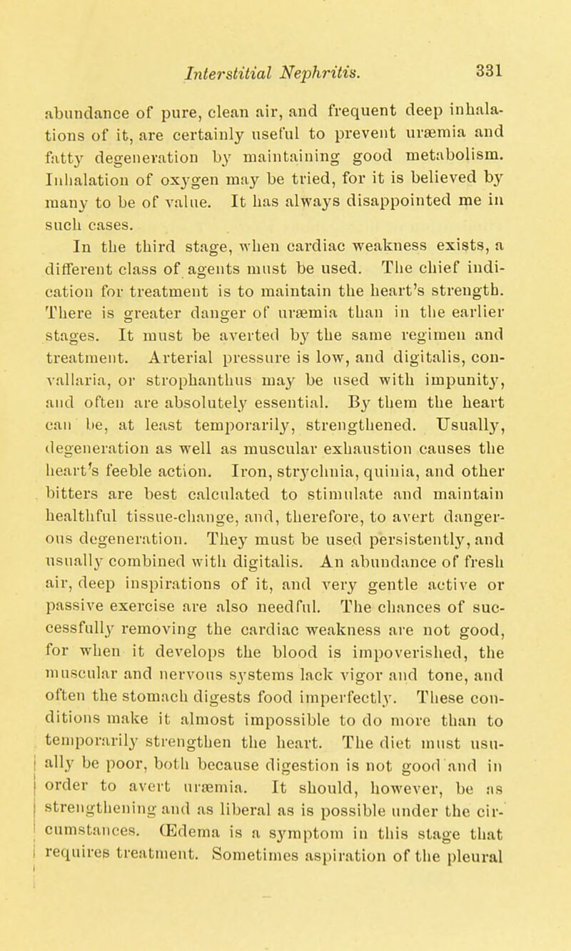 abundance of pure, clean air, and frequent deep inhala- tions of it, are certainly useful to prevent uraemia and fatty degeneration by maintaining good metabolism. Inhalation of oxygen may be tried, for it is believed by many to be of value. It has always disappointed me in such cases. In the third stage, when cardiac weakness exists, a different class of agents must be used. The chief indi- cation for treatment is to maintain the heart's strength. There is greater danger of uraemia than in the earlier stages. It must be averted by the same regimen and treatment. Arterial pressure is low, and digitalis, con- vallaria, or strophanthus may be used with impunity, and often are absolutely essential. Hy them the heart can be, at least temjiorarily, strengthened. Usualby, degeneration as well as muscular exhaustion causes the heart's feeble action. Iron, stiychnia, quinia, and other bitters are best calculated to stimulate and maintain healthful tissue-change, and, therefore, to avert danger- ous degeneration. They must be used persistently, and usually combined witli digitalis. An abundance of fresh air, deep inspirations of it, and very gentle active or passive exercise are also needful. The chances of suc- cessfully removing the cardiac weakness are not good, for when it develops the blood is impoverished, the muscular and nervous systems lack vigor and tone, and often the stomach digests food imperfectly. These con- ditions make it almost impossible to do more than to temporarily strengthen the heart. The diet must usu- ally be poor, both because digestion is not good and in order to avert uraemia. It should, however, be :is strengthening and as liberal as is possible under the cir- cumstances. (Edema is a symptom in this stage that I requires treatment. Sometimes aspiration of the pleural