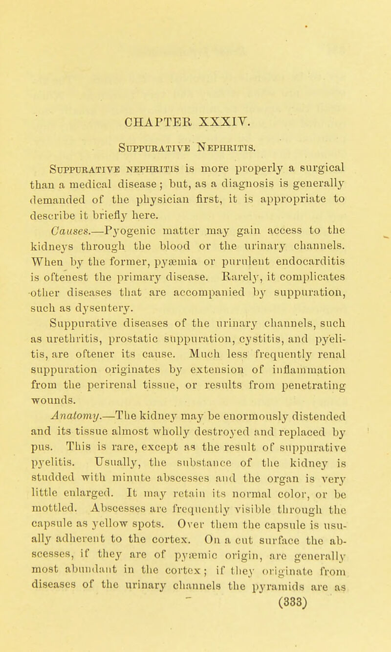 CHAPTER XXXIY. Suppurative Nephritis. Suppurative nephritis is more properly a surgical than a medical disease ; but, as a diagnosis is generally demanded of the physician first, it is appropriate to describe it briefly here. Causes.—Pyogenic matter may gain access to the kidneys through the blood or the urinary channels. When by the former, pyaemia or purulent endocarditis is oftenest the primary disease. Rarely, it complicates ■other diseases that are accompanied 1>3T suppuration, such as dysentery. Suppurative diseases of the urinary channels, such as urethritis, prostatic suppuration, cystitis, and pyeli- tis, are oftener its cause. Much less frequently renal suppuration originates by extension of inflammation from the perirenal tissue, or results from penetrating wounds. Anatomy.—The kidney may be enormously distended and its tissue almost wholly destroyed and replaced by pus. This is rare, except as the result of suppurative pyelitis. Usually, the substance of the kidney is studded with minute abscesses and the organ is very little enlarged. It may retain its normal color, or be mottled. Abscesses are frequently visible through the capsule as yellow spots. Over them the capsule is usu- ally adherent to the cortex. On a cut surface the ab- scesses, if they are of pysemic origin, are generally most abundant in the cortex ; if they originate from diseases of the urinary channels the pyramids are as