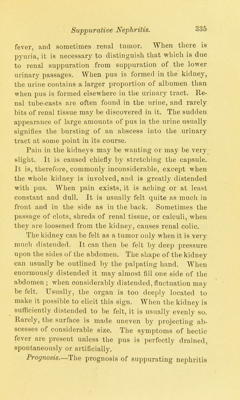 Suppurative Nephritis. fever, and sometimes renal tumor. When there is pyuria, it is necessary to distinguish that which is due to renal suppuration from suppuration of the lower urinary passages. When pus is formed in the kidney, the urine contains a larger proportion of albumen than when pus is formed elsewhere in the urinary tract. Re- nal tube-casts are often found in the urine, and rarely bits of renal tissue may be discovered in it. The sudden appearance of large amounts of pus in the urine usually signifies the bursting of an abscess into the urinary tract at some point in its course. Pain in the kidneys may be wanting or may be very slight. It is caused chiefly by stretching the capsule. It is, therefore, commonly inconsiderable, except when the whole kidney is involved, and is greatly distended with pus. When pain exists, it is aching or at least constant and dull. It is usually felt quite as much in front and in the side as in the back. Sometimes the passage of clots, shreds of renal tissue, or calculi, when they are loosened from the kidney, causes renal colic. The kidney can be felt as a tumor only when it is very much distended. It can then be felt by deep pressure upon the sides of the abdomen. The shape of the kidney can usually be outlined b}' the palpating hand. When enormously distended it may almost fill one side of the abdomen ; when considerably distended, fluctuation may be felt. Usually, the organ is too deeply located to make it possible to elicit this sign. When the kidney is sufficiently distended to be felt, it is usually evenly so. Rarely, the surface is made uneven by projecting ab- scesses of considerable size. The symptoms of hectic fever are present unless the pus is perfectly drained, spontaneously or artificially. Prognosis.—The prognosis of suppurating nephritis