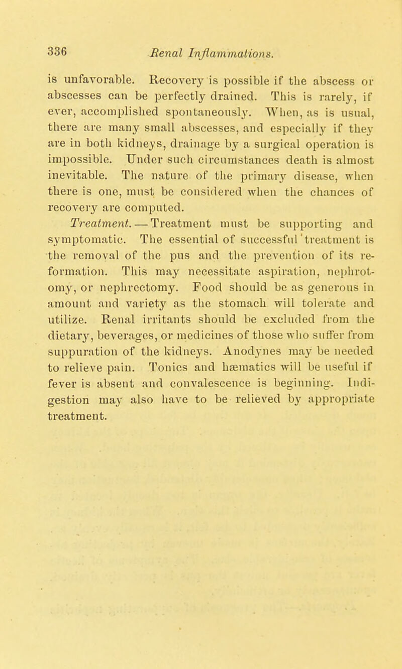 is unfavorable. Recovery is possible if the abscess or abscesses can be perfectly drained. This is rarely, if ever, accomplished spontaneously. When, as is usual, there are many small abscesses, and especially if they are in both kidneys, drainage by a surgical operation is impossible. Under such circumstances death is almost inevitable. The nature of the primary disease, when there is one, must be considered when the chances of recovery are computed. Treatment. — Treatment must be supporting and symptomatic. The essential of successful'treatment is the removal of the pus and the prevention of its re- formation. This may necessitate aspiration, nephrot- onry, or nephrectomy. Food should be as generous in amount and variety as the stomach will tolerate and utilize. Renal irritants should be excluded from the dietary, beverages, or medicines of those who suffer from suppuration of the kidneys. Anodynes may be needed to relieve pain. Tonics and haematics will be useful if fever is absent and convalescence is beginning. Indi- gestion may also have to be relieved by appropriate treatment.