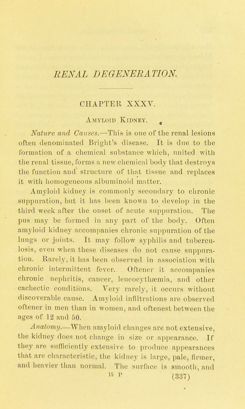 RENAL DEGENERATION. CHAPTER XXXV. Amyloid Kidney. Nature and Causes.—This is one of the venal lesions often denominated Blight's disease. It is due to the formation of a chemical substance which, united with the renal tissue, forms a new chemical body that destroys the function and structure of that tissue and replaces it with homogeneous albuminoid matter. Amyloid kidney is commonly secondary to chronic suppuration, but it has been known to develop in the third week after the onset of acute suppuration. The pus may be formed in any part of the bod}-. Often amyloid kidney accompanies chronic suppuration of the lungs or joints. It may follow syphilis and tubercu- losis, even when these diseases do not cause suppura- tion. Rarely, it has been observed in association with chronic intermittent fever. Oftener it accompanies chronic nephritis, cancer, lencocythsemia, and other cachectic conditions. Very rarely, it occurs without discoverable cause. Amyloid infiltrations are observed oftener in men than in women, and oftenest between the ages of 12 and 50. Anatomy.—When amyloid changes are not extensive, the kidney does not change in size or appearance. If they arc sufficiently extensive to produce appearances that arc characteristic, the kidney is large, pale, (inner, and heavier than normal. The surface is smooth, and