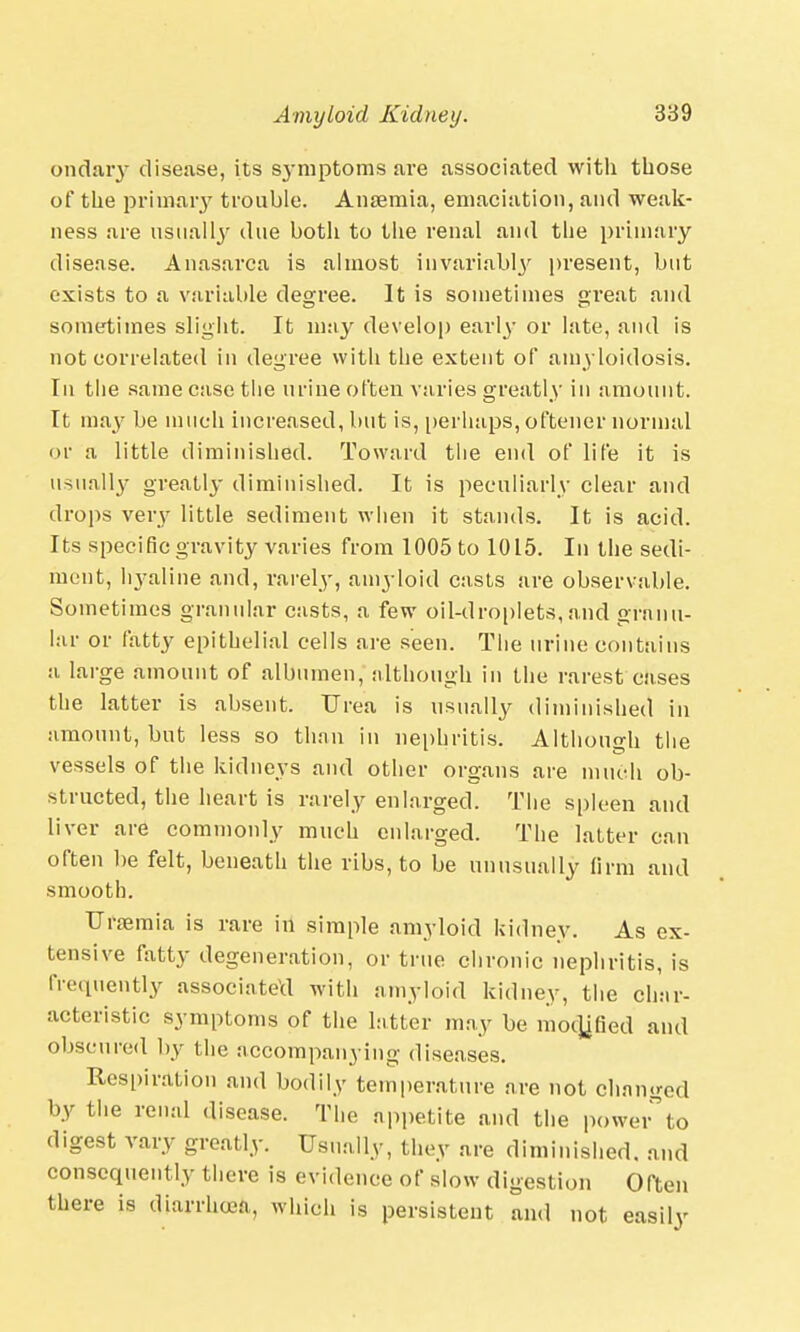 ondary disease, its S3'mptoms are associated with those of the primary trouble. Anaemia, emaciation, and weak- ness are usually due both to the renal and the primary disease. Anasarca is almost invariably present, but exists to a variable degree. It is sometimes great and sometimes slight. It may develop early or late, and is not correlated in degree with the extent of amyloidosis. In the same case the urine often varies greatly in amount. It may be much increased, but is, perhaps, oftener normal or a little diminished. Toward the end of life it is usually greatly diminished. It is peculiarly clear and drops very little sediment when it stands. It is acid. Its specific gravity varies from 1005 to 1015. In the sedi- ment, hyaline and, rarely, amyloid casts are observable. Sometimes granular casts, a few oil-droplets, and granu- lar or fatty epithelial cells are seen. The urine contains a large amount of albumen, although in the rarest cases the latter is absent. Urea is usually diminished in amount, but less so than in nephritis. Although the vessels of the kidneys and other organs are much ob- structed, the heart is rarely enlarged. The spleen and liver are commonly much enlarged. The latter can often be felt, beneath the ribs, to be unusually firm and smooth. Uraemia is rare in simple amyloid kidney. As ex- tensive fatty degeneration, or true chronic nephritis, is frequently associated with amyloid kidney, the char- acteristic symptoms of the hitter may be modified and obscured by the accompanying diseases. Respiration and bodily temperature are not changed by the renal disease. The appetite and the powerto digest vary greatly. Usually, they are diminished, and consequently there is evidence of slow digestion Often there is diarrhcea, which is persistent and not easily