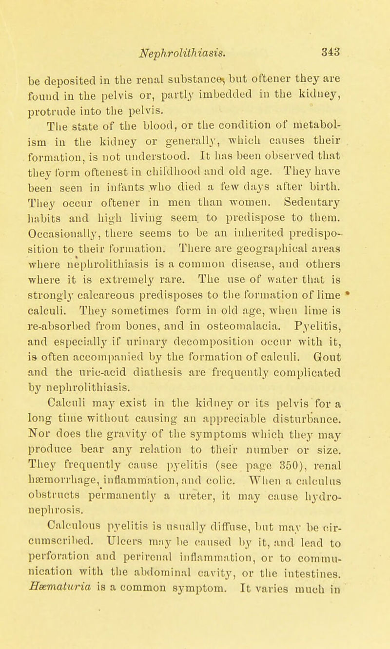 be deposited in the renal substance^ but oftener they are found in the pelvis or, partly imbedded in the kidney, protrude into the pelvis. Tlie state of the blood, or the condition of metabol- ism in the kidney or generally, which causes their formation, is not understood. It has been observed that they form oftenest in childhood and old age. They have been seen in infants who died a few days after birth. They occur oftener in men than women. Sedentary habits and high living seem, to predispose to them. Occasionally, there seems to be an inherited predispo- sition to their formation. There are geographical areas where nephrolithiasis is a common disease, and others where it is extremely rare. The use of water that is strongly calcareous predisposes to the formation of lime • calculi. The}' sometimes form in old age, when lime is re-absorbed from bones, and in osteomalacia. Pyelitis, and especially if urinary decomposition occur with it, is often accompanied by the formation of calculi. Gout and the uric-acid diathesis are frequently complicated by nephrolithiasis. Calculi may exist in the kidney or its pelvis for a long time without causing an appreciable disturbance. Nor does the gravity of the symptoms which they may produce bear any relation to their number or size. They frequently cause pyelitis (see page 350), renal haemorrhage, inflammation, and colic. When a calculus obstructs permanently a ureter, it may cause hydro- nephrosis. Calculous pyelitis is usually diffuse, but may be cir- cumscribed. Ulcers may lie caused by it, and lead to perforation and perirenal inflammation, or to commu- nication with the abdominal cavity, or the intestines. Hsematuria is a common symptom. It varies much in