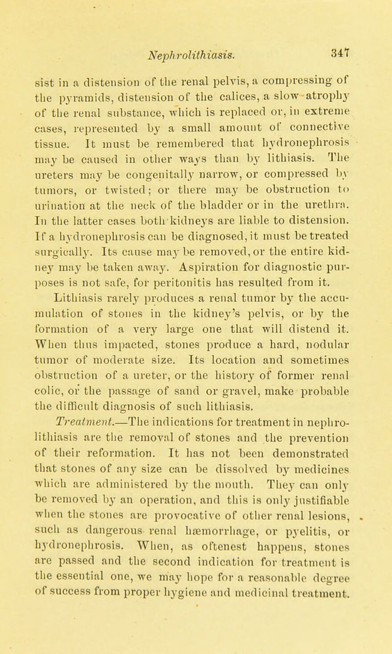 34T sist in a distension of the renal pelvis, a compressing of the pyramids, distension of the calices, a slow atrophy of the renal substance, which is replaced or, in extreme cases, represented by a small amount of connective tissue. It must be remembered that hydronephrosis may be caused in other ways than by lithiasis. The ureters may be congenita! ly narrow, or compressed by tumors, or twisted; or there may be obstruction to urination at the neck of the bladder or in the urethra. In the latter cases both kidneys are liable to distension. If a hydronephrosis can be diagnosed, it must be treated surgically. Its cause maj- be removed, or the entire kid- ney may be taken away. Aspiration for diagnostic pur- poses is not safe, for peritonitis has resulted from it. Lithiasis rarely produces a renal tumor by the accn- mulation of stones in the kidney's pelvis, or by the formation of a very large one that will distend it. When thus impacted, stones produce a hard, nodular tumor of moderate size. Its location and sometimes obstruction of a ureter, or the history of former renal colic, or the passage of sand or gravel, make probable the difficult diagnosis of such lithiasis. Treatment.—The indications for treatment in nephro- lithiasis are the removal of stones and the prevention of their reformation. It has not been demonstrated that stones of any size can be dissolved by medicines which are administered b}' the mouth. They can only be removed by an operation, and this is only justifiable when the stones are provocative of other renal lesions, . such as dangerous renal haemorrhage, or pyelitis, or hydronephrosis. When, as oftenest happens, stones are passed and the second indication for treatment is the essential one, we may hope for a reasonable degree of success from proper hygiene and medicinal treatment.