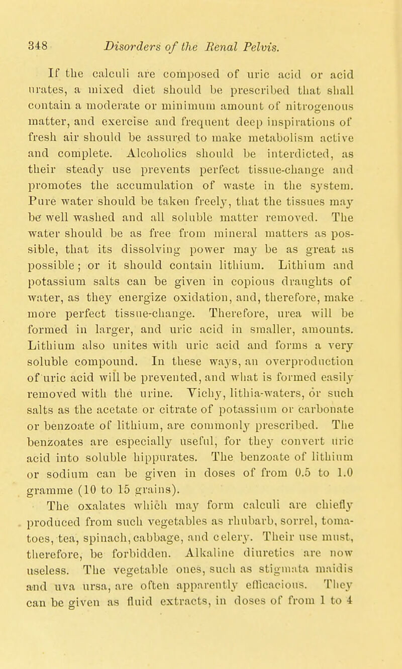 If the calculi are composed of uric acid or acid urates, a mixed diet should be prescribed that shall contain a moderate or minimum amount of nitrogenous matter, and exercise and frequent deep inspirations of fresh air should be assured to make metabolism active and complete. Alcoholics should be interdicted, as their steady use prevents perfect tissue-change and promotes the accumulation of waste in the system. Pure water should be taken freely, that the tissues may be well washed and all soluble matter removed. The water should be as free from mineral matters as pos- sible, that its dissolving power may be as great as possible; or it should contain lithium. Lithium and potassium salts can be given in copious draughts of water, as they energize oxidation, and, therefoi^e, make more perfect tissue-change. Therefore, urea will be formed in larger, and uric acid in smaller, amounts. Lithium also unites with uric acid and forms a very soluble compound. In these waj's, an overproduction of uric acid will be prevented, and what is formed easily removed with the urine. Yichy, lithia-waters, or such salts as the acetate or citrate of potassium or carbonate or benzoate of lithium, are commonly prescribed. The benzoates are especially useful, for they convert uric acid into soluble hippurates. The benzoate of lithium or sodium can be given in doses of from 0.5 to 1.0 gramme (10 to 15 grains). The oxalates which may form calculi are chiefly produced from such vegetables as rhubarb, sorrel, toma- toes, tea, spinach,cabbage, and celery. Their use must, therefore, be forbidden. Alkaline diuretics are now useless. The vegetable ones, such as stigmata maidis and uva ursa, are often apparently efficacious. They can be given as fluid extracts, in doses of from 1 to i