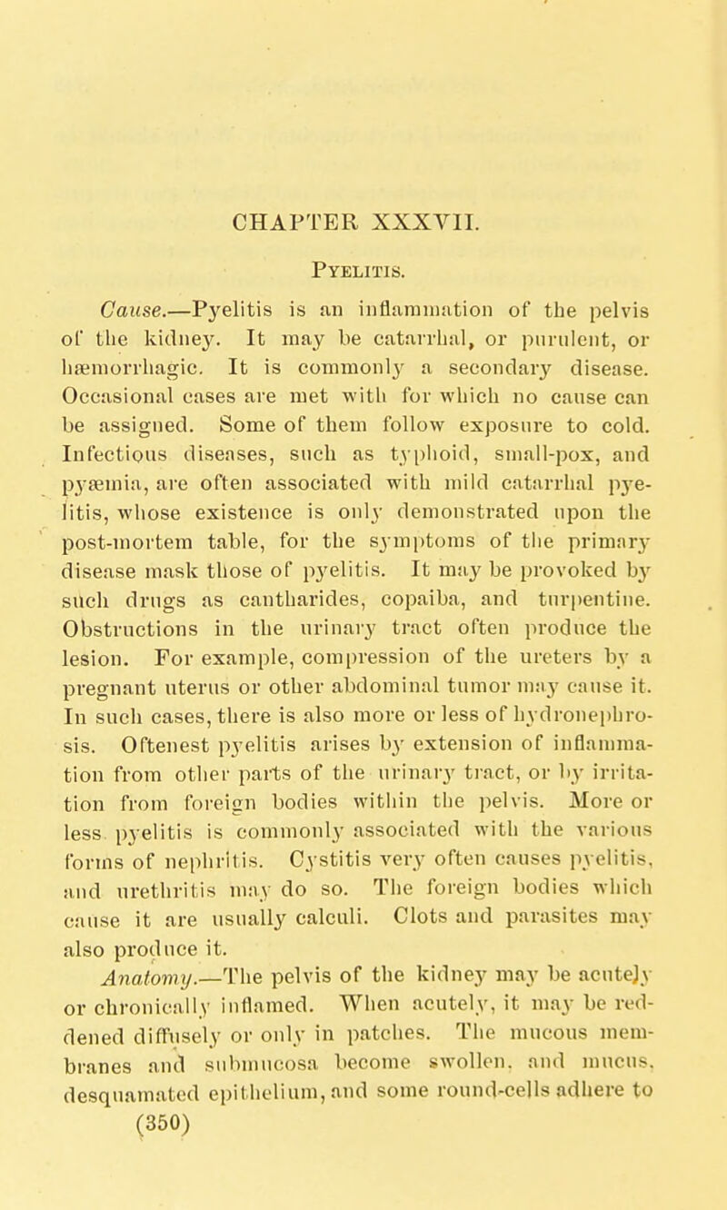 CHAPTER XXXVII. Pyelitis. Cause.—Pyelitis is an inflammation of the pelvis of the kidney. It may be catarrhal, or purulent, or hemorrhagic. It is commonl}' a secondary disease. Occasional cases are met with for which no cause can be assigned. Some of them follow exposing to cold. Infectious diseases, such as typhoid, small-pox, and pyaemia, are often associated with mild catarrhal pye- litis, whose existence is only demonstrated upon the post-mortem table, for the symptoms of the primary disease mask those of pyelitis. It may be provoked b}r such drugs as cantharides, copaiba, and turpentine. Obstructions in the urinary tract often produce the lesion. For example, compression of the ureters by a pregnant uterus or other abdominal tumor may cause it. In such cases, there is also more or less of hydronephro- sis. Oftenest pyelitis arises by extension of inflamma- tion from other parts of the urinary tract, or by irrita- tion from foreign bodies within the pelvis. More or less pyelitis is commonly associated with the various forms of nephritis. Cystitis very often causes pyelitis, and urethritis may do so. The foreign bodies which cause it are usually calculi. Clots and parasites may also produce it. Anatomy.—The pelvis of the kidney may be acntejv or chronically inflamed. When acutely, it may be red- dened diffusely or only in patches. The mucous mem- branes and submucosa become swollen, and mucus, desquamated epithelium, and some round-colls adhere to