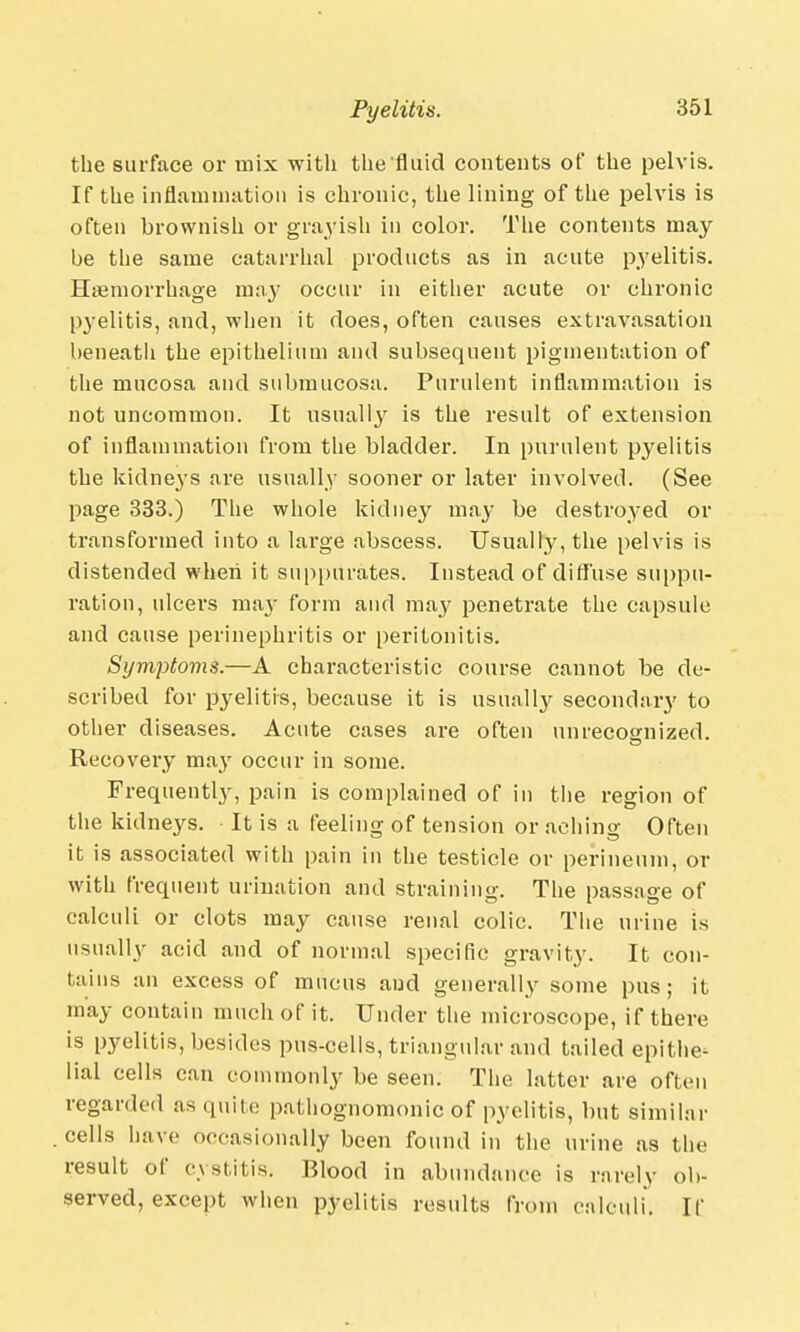 the surface or mix with the fluid contents of the pelvis. If the inflammation is chronic, the lining of the pelvis is often brownish or grayish in color. The contents may be the same catarrhal products as in acute pyelitis. Haemorrhage may occur in either acute or chronic pyelitis, and, when it does, often causes extravasation beneath the epithelium and subsequent pigmentation of the mucosa and submucosa. Purulent inflammation is not uncommon. It usually is the result of extension of inflammation from the bladder. In purulent pyelitis the kidneys are usually sooner or later involved. (See page 333.) The whole kidney may be destroyed or transformed into a large abscess. Usually, the pelvis is distended when it suppurates. Instead of diffuse suppu- ration, ulcers ma}- form and may penetrate the capsule and cause perinephritis or peritonitis. Symptoms.—A characteristic course cannot be de- scribed for pyelitis, because it is usually secondary to other diseases. Acute cases are often unrecognized. Recovery may occur in some. Frequently, pain is complained of in the region of the kidneys. It is a feeling of tension or aching Often it is associated with pain in the testicle or perineum, or with frequent urination and straining. The passage of calculi or clots may cause renal colic. The urine is usually acid and of normal specific gravity. It con- tains an excess of mucus and generally some pus; it may contain much of it. Under the microscope, if there is pyelitis, besides pus-cells, triangular and tailed epithe- lial cells can commonly be seen. The latter are often regarded as quite pathognomonic of pyelitis, but similar cells have occasionally been found in the urine as the result of cystitis. Blood in abundance is rarely ob- served, except when pyelitis results from calculi. If
