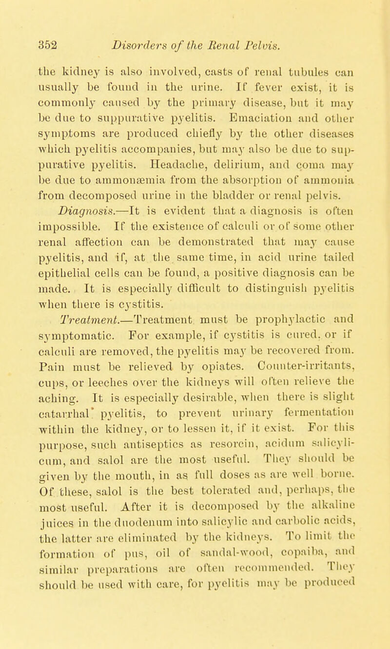 the kidney is also involved, casts of renal tubules can usually be found in the urine. If fever exist, it is commonly caused by the primary disease, but it may be due to suppurative pyelitis. Emaciation and other symptoms are produced chiefly by the other diseases which pyelitis accompanies, but may also be due to sup- purative pyelitis. Headache, delirium, and coma may be due to aramonaemia from the absorption of ammonia from decomposed urine in the bladder or renal pelvis. Diagnosis.—It is evident that a diagnosis is often impossible. If the existence of calculi or of some other renal affection can be demonstrated that maj- cause pyelitis, and if, at the same time, in acid urine tailed epithelial cells can be found, a positive diagnosis can be made. It is especially difficult to distinguish pyelitis when there is cystitis. 'Treatment.—Treatment must be prophylactic and symptomatic. For example, if cystitis is cured, or if calculi are removed, the pyelitis may be recovered from. Pain must be relieved by opiates. Counter-irritants, cups, or leeches over the kidneys will often relieve the aching. It is especially desirable, when there is slight catarrhal' pyelitis, to prevent urinary fermentation within the kidney, or to lessen it, if it exist. For this purpose, such antiseptics as resorcin, acidum salicyli- cum, and salol are the most useful. They should be given by the mouth, in as full doses as are well borne. Of these, salol is the best tolerated and, perhaps, the most useful. After it is decomposed by the alkaline juices in the duodenum into salicylic and carbolic acids, the latter are eliminated by the kidneys. To limit the formation of pus, oil of sandal-wood, copaiba, and similar preparations are often recommended. They should be used with care, for pyelitis may be produced