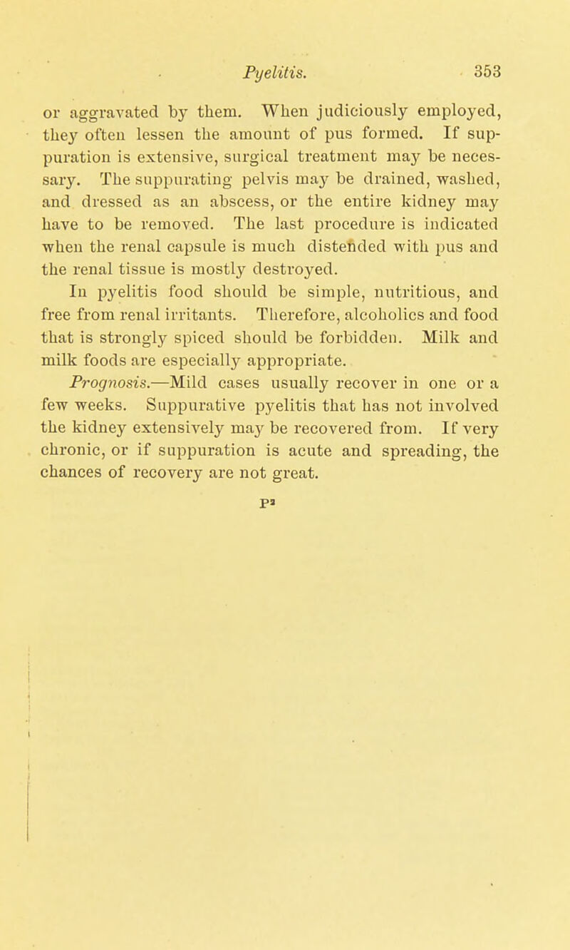 or aggravated by them. When judiciously employed, they often lessen the amount of pus formed. If sup- puration is extensive, surgical treatment may be neces- sary. The suppurating pelvis may be drained, washed, and dressed as an abscess, or the entire kidney may have to be removed. The last procedure is indicated when the renal capsule is much distended with pus and the renal tissue is mostly destroyed. In pyelitis food should be simple, nutritious, and free from renal irritants. Therefore, alcoholics and food that is strongly spiced should be forbidden. Milk and milk foods are especially appropriate. Prognosis.—Mild cases usually recover in one or a few weeks. Suppurative pyelitis that has not involved the kidney extensively may be recovered from. If very chronic, or if suppuration is acute and spreading, the chances of recovery are not great. pa