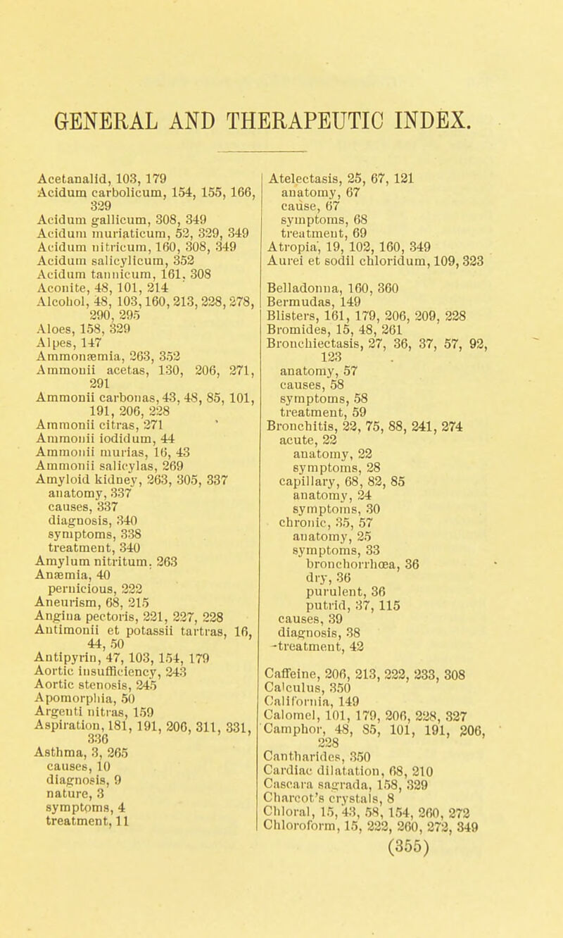 GENERAL AND THERAPEUTIC INDEX. Acetanalid, 103, 179 Acidum carbolicum, 154, 155,166, 329 Acidum gallicum, 308, 349 Acidum muriaticum, 52, 329, 349 Acidum nitricum, 160, 308, 349 Acidum salieylicum, 352 Acidum tannicum, 161. 308 Aconite, 48, 101, 214 Alcohol, 48, 103,160, 213, 228, 278, 290, 295 Aloes, 158, 329 Alpes, 147 Ammonsemia, 263, 352 Ammouii acetas, 130, 206, 271, 291 Ammonii earbonas, 43, 48, 85, 101, 191, 206, 228 Ammonii citras, 271 Ammonii iodidum, 44 Ammonii murias, 16, 43 Ammonii salicylas, 269 Amyloid kidney, 263, 305, 337 anatomy, 337 causes, 337 diagnosis, 340 symptoms, 338 treatment, 340 Amylum nitritum. 263 Anaemia, 40 pernicious, 222 Aneurism, 68, 215 Angina pectoris, 221, 227, 228 Autimonii et potassii tartras, 16, 44, 50 Antipyrin, 47, 103, 154, 179 Aortic insufficiency, 343 Aortic stenosis, 245 Apomorphia, 50 Argent! nitraa, 159 Aspiration, 181, 191, 206, 311, 331, 336 Asthma, 3, 265 causes, 10 diagnosis, 9 nature, 3 symptoms, 4 treatment, 11 Atelectasis, 25, 67, 121 anatomy, 67 cause, 67 symptoms, 68 treatment, 69 Atropia, 19, 102, 160, 349 Aurei et sodil chloridum, 109, 323 Belladonna, 160, 360 Bermudas, 149 Blisters, 161, 179, 206, 209, 228 Bromides, 15, 48, 261 Bronchiectasis, 27, 36, 37, 57, 92, 123 anatomy, 57 causes, 58 symptoms, 58 treatment, 59 Bronchitis, 22, 75, 88, 241, 274 acute, 22 anatomy, 22 symptoms, 28 capillary, 68, 82, 85 anatomy, 24 symptoms, 30 chronic, 35, 57 anatomy, 25 symptoms, 33 bronchorrhcea, 36 dry, 36 purulent, 36 putrid, 37, 115 causes, 39 diagnosis, 38 -treatment, 42 Caffeine, 206, 213, 222, 233, 308 Calculus, 350 California, 149 Calomel, 101, 179, 206, 228, 327 Camphor, 48, 85, 101, 191, 206, 228 Cantharides, 350 Cardiac dilatation, 68, 210 Cascara sagrada, 158, 329 Charcot's crystals, 8 Chloral, 15,43, 58, 154, 260, 272 Chloroform, 15, 222, 260, 272, 349