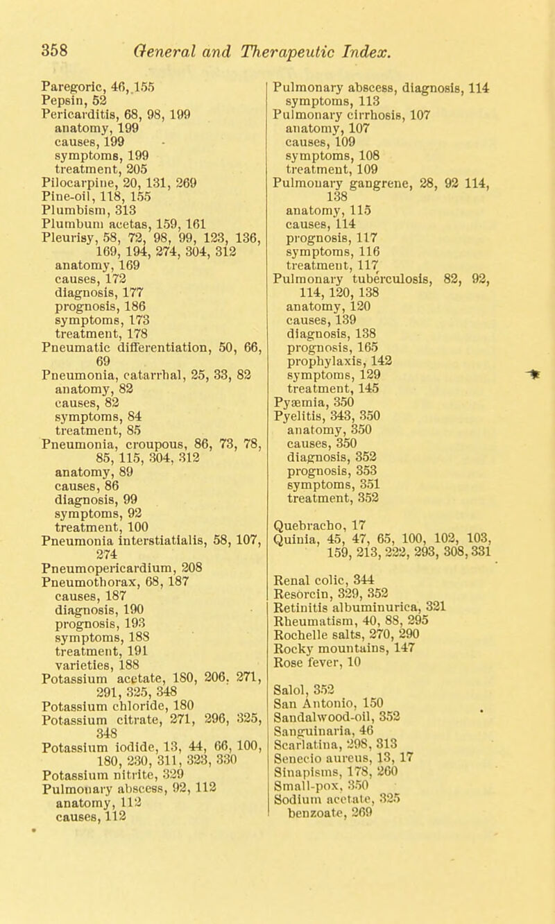Paregoric, 46,. 155 Pepsin, 52 Pericarditis, 68, 98, 199 anatomy, 199 causes, 199 symptoms, 199 treatment, 205 Pilocarpine, 20, 131, 269 Pine-oil, 118, 155 Plumbism, 313 Plumbum acetas, 159, 161 Pleurisy, 58, 72, 98, 99, 123, 136, 169, 194, 274, 304, 312 anatomy, 169 causes, 172 diagnosis, 177 prognosis, 186 symptoms, 173 treatment, 178 Pneumatic differentiation, 50, 66, 69 Pneumonia, catarrhal, 25, 33, 82 anatomy, 82 causes, 82 symptoms, 84 treatment, 85 Pneumonia, croupous, 86, 73, 78, 85, 115, 304, 312 anatomy, 89 causes, 86 diagnosis, 99 symptoms, 92 treatment, 100 Pneumonia interstiatialis, 58, 107, 274 Pneumopericardium, 208 Pneumothorax, 68, 187 causes, 187 diagnosis, 190 prognosis, 193 symptoms, 188 treatment, 191 varieties, 188 Potassium acetate, 180, 206. 271, 291, 325, 348 Potassium chloride, 180 Potassium citrate, 271, 296, 325, 348 Potassium iodide, 13, 44, 66, 100, 180, 230, 311, 323, 330 Potassium nitrite, 329 Pulmonary abscess, 92, 112 anatomy, 112 causes, 112 Pulmonary abscess, diagnosis, 114 symptoms, 113 Pulmonary cirrhosis, 107 anatomy, 107 causes, 109 symptoms, 108 treatment, 109 Pulmonary gangrene, 28, 92 114, 138 anatomy, 115 causes, 114 prognosis, 117 symptoms, 116 treatment, 117 Pulmonary tuberculosis, 82, 92, 114,120, 138 anatomy, 120 causes, 139 diagnosis, 138 prognosis, 165 prophylaxis, 142 symptoms, 129 treatment, 145 Pysemia, 350 Pyelitis, 343, 350 anatomy, 350 causes, 350 diagnosis, 352 prognosis, 353 symptoms, 351 treatment, 352 Quebracho, 17 Quinia, 45, 47, 65, 100, 102, 103, 159, 213, 222, 293, 308,331 Renal colic, 344 Resorcin, 329, 352 Retinitis albuminurica, 321 Rheumatism, 40, 88, 295 Rochelle salts, 270, 290 Rocky mountains, 147 Rose fever, 10 Salol, 352 San Antonio, 150 Sandal wood-oil, 352 Sanguinaria, 46 Scarlatina, 298, 313 Senec-io aureus, 13, 17 Sinapisms, 178, 260 Small-pox, 350 Sodium acetate, 325 benzoate, 269