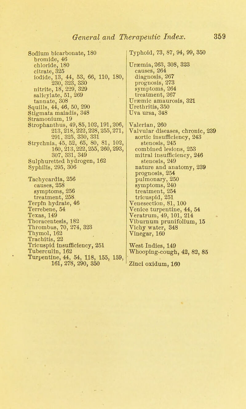 Sodium bicarbonate, 180 bromide, 46 chloride, 180 citrate, 325 iodide, 13, 44, 53, 66, 110, 180, 230, 323, 330 nitrite, 18, 229, 329 salicylate, 51, 269 tannate, 308 Squills, 44, 46, 50, 290 Stigmata maiadis, 348 Stramonium, 19 Strophauthus, 49,85,102,191,206, 213,218,222,228,255,271, 291, 325, 330, 331 Strychnia, 45, 52, 65, 80, 81, 102, 160,213,222,255, 260,293, 307, 331, 349 Sulphuretted hydrogen, 162 Syphilis, 295, 306 Tachycardia, 256 causes, 258 symptoms, 256 treatment, 258 Terpm hydrate, 46 Terrebene, 54 Texas, 149 Thoracentesis, 182 Thrombus, 70, 274, 323 Thymol, 162 Trachitis, 22 Tricuspid insufficiency, 251 Tuberculin, 162 Turpentine, 44, 54, 118, 155, 159, 161, 278, 290, 350 Typhoid, 73, 87, 94, 99, 850 Uraemia, 263, 308, 323 causes, 264 diagnosis, 267 prognosis, 273 symptoms, 264 treatment, 267 Ursemic amaurosis, 321 Urethritis, 350 Uva ursa, 348 Valerian, 260 Valvular diseases, chronic, 239 aortic insufficiency, 243 stenosis, 245 combined lesions, 253 mitral insufficiency, 246 stenosis, 249 nature and anatomy, 239 prognosis, 254 pulmonary, 250 symptoms, 240 treatment, 254 tricuspid, 251 Venesection, 81,100 Venice turpentine, 44, 54 Veratrum, 49,101, 214 Viburnum prunifolium, 15 Vichy water, 348 Vinegar, 160 West Indies, 149 Whooping-cough, 42, 82, 85 Zinci oxidum, 160