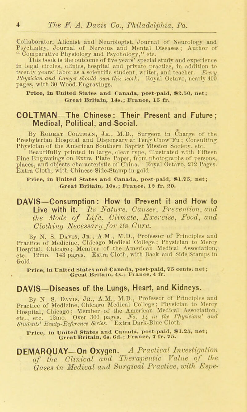 Collaborator, Alienist and Neurologist, Journal of Neurology and Psychiatry, Journal of Nervous and Mental Diseases; Author of  Comparative Physiology and Psychology, etc. This book is the outcome of five years' special study and experience in legal circles, clinics, hospital and private practice, in addition to twenty years' labor as a scientific student, writer, and teacher. Every Physician and Lawyer should own this work. Royal Octavo, nearly 400 pages, with 30 Wood-Engravings. Price, in United States and Canada, post-paid, $2.50, net; Great Britain, 14s.; France, 15 fr. COLTMAN—The Chinese: Their Present and Future ; Medical, Political, and Social. By Robert Coltman, Jr., M.D., Surgeon in Charge of the Presbyterian Hospital and Dispensary at Teng Chow Fu ; Consulting Physician of the American Southern Baptist Mission Society, etc. Beautifully printed in large, clear type, illustrated with Fifteen Fine Engravings on Extra Plate Paper, from photographs of persons, places, and objects characteristic of China. Royal Octavo, 212 Pages. Extra Cloth, with Chinese Side-Stamp in gold. Price, in United States and Canada, post-paid, S1.75, net; Great Britain, 10s.; Prance, 12 fr. 20. DAVIS—Consumption: How to Prevent it and How to Live with it. Its Nature, Causes, Prevention, and the Mode of Life, Climate, Exercise, Food, and Clothing Necessary for its Care. By N. S. Davis, Jr., A.M., M.D., Professor of Principles and Practice of Medicine, Chicago Medical College; Physician to Mercy Hospital, Chicago; Member of the American Medical Association, etc. 12mo. 143 pages. Extra Cloth, with Back and Side Stamps id Gold. Price, in United States and Canada, post-paid, 75 cents, net; Great Britain, 4s.; France, 4 fr. DAVIS—Diseases of the Lungs, Heart, and Kidneys. By N. S. Davis, Jr., A.M., M.D., Proressr.r of Principles and Practice of Medicine, Chicago Medical College; Physician to Mercy Hospital, Chicago; Member of the American Medical Association, etc., etc. 12mo. Over 300 pages. M. 14 in the Physicians' and Stuilents' Ready-Reference Series. Extra Dark-Blue Cloth. Price, in United States and Canada, post-paid, SI.25, net; Great Britain, Cs. 6d.; France, 7 fr. 75. DEMARQUAY—On Oxygen. A Practical Investigation of the Clinical and Therapeutic Value of the Oases in Medical and Surgical Practice, ivith Espe-
