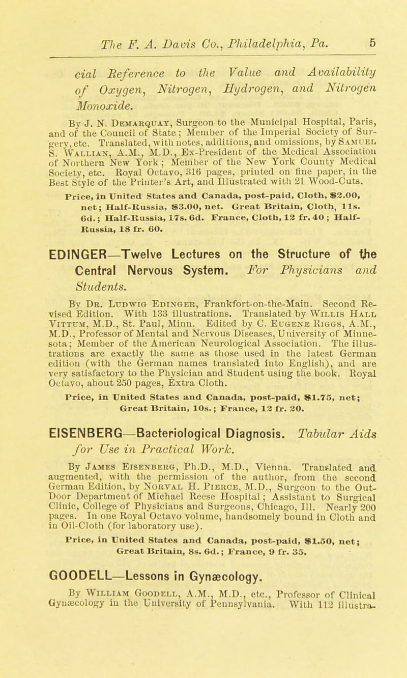 cial Reference to the Value and Availability of Oxygen, Nitrogen, Hydrogen, and Nitrogen Monoxide. By J. N. Demarquay, Surgeon to the Municipal Hospital, Paris, and of the Council of State; Member of the Imperial Society of Sur- gery, etc. Translated, with notes, additions, and omissions, by Samuel S. Wallian, A.M., M.D., Ex-President of the Medical Association of Northern New York; Member of the New York County Medical Society, etc. Royal Octavo, 316 pages, printed on fine paper, in the Best Style of the Printer's Art, and Illustrated with 21 Wood-Cuts. Price, in United States and Canada, post-paid, Cloth, $2.00, net; Half-Russia, S3.00, net. Great Britain, Cloth, lis. 6d.; Half-Russia, 17s. 6d. France, Cloth, 13 fx. 40 ; Half- Russia, 18 fr. 60. EDINGER—Twelve Lectures on the Structure of the Central Nervous System. For Physicians and Students. By Dr. Ludwig Edinger, Frankfort-on-the-Main. Second Re- vised Edition. With 133 illustrations. Translated by Willis Hall Vittum, M.D., St. Paul, Minn. Edited by C. Eugene Riggs, A.M., M.D., Professor of Mental and Nervous Diseases, University of Minne- sota; Member of the American Neurological Association. The illus- trations are exactly the same as those used in the latest German edition (with the German names translated into English), and are very satisfactory to the Physician and Student using the book. Royal Octavo, about 250 pages, Extra Cloth. Price, in United States and Canada, post-paid, SI.75, net; Great Britain, 10s.; France, 13 fr. 20. EISENBERG—Bacteriological Diagnosis. Tabular Aids for Use in Practical Work. By James Eisenbehg, Ph.D., M.D., Vienna. Translated and augmented, with the permission of the author, from the second German Edition, by Norval II. Pierce, M.D., Surgeon to the Out- Door Department of Michael Reese Hospital; Assistant to Surgical Clinic, College of Physicians and Surgeons, Chicago, 111. Nearly 200 pages. In one Royal Octavo volume, handsomely bound in Cloth and in Oil-Cloth (for laboratory use). Price, in United States and Canada, post-paid, 91.50, net; Great Britain, 8s. 6d.; Prance, 9 fr. '65. GOODELL—Lessons in Gynaecology. By William Goodell, A.M., M.D., etc., Professor of Clinical Gynaecology iu the University of Pennsylvania. With 112 illustrn-