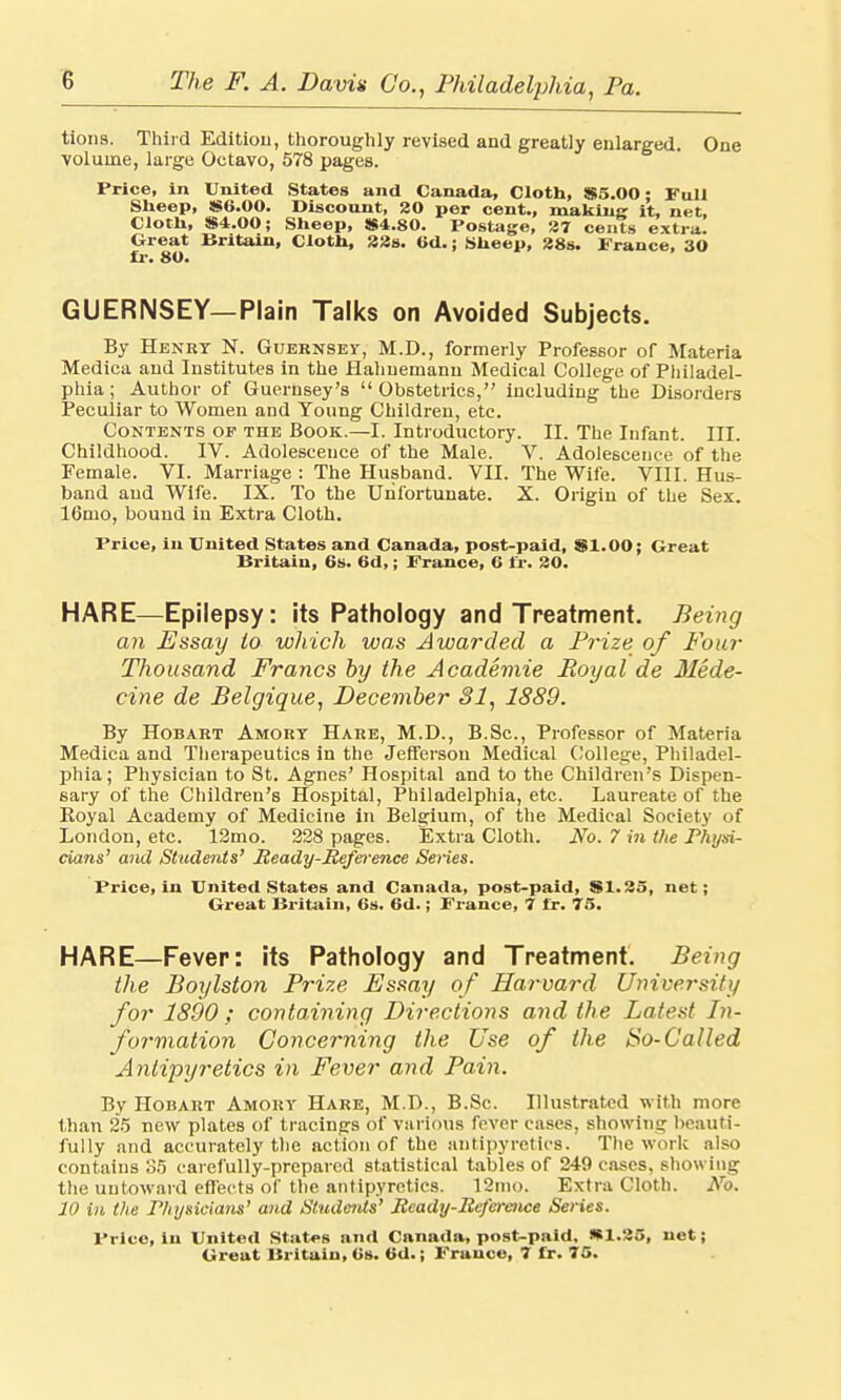 tions. Third Edition, thoroughly revised and greatly enlarged. One volume, large Octavo, 578 pages. Price, in United States and Canada, Cloth, $5.00: Full Sheep, $6.00. Discount, 20 per cent., making it, net. Cloth, $4.00; Sheep, $4.80. Postage, 37 cents extra. Great Britain, Cloth, 33s. 6d.; Sheep, 38s. Prance, 30 GUERNSEY—Plain Talks on Avoided Subjects. By Henry N. Guernsey, M.D., formerly Professor or Materia Mediea and Institutes in the Hahnemann Medical College of Philadel- phia ; Author of Guernsey's  Obstetrics, including the Disorders Peculiar to Women and Young Children, etc. Contents of the Book.—I. Introductory. II. The Infant. III. Childhood. IV. Adolescence of the Male. V. Adolescence of the Female. VI. Marriage : The Husband. VII. The Wife. VIII. Hus- band and Wife. IX. To the Unfortunate. X. Origin of the Sex. 16mo, bound in Extra Cloth. Price, in United States and Canada, post-paid, $1.00; Great Britain, 6s. 6d,; Prance, 6 fr. 30. HARE—Epilepsy: its Pathology and Treatment. Being an Essay to which was Awarded a Prize of Four Thousand Francs by the Academie Royal de Mede- cine de Belgique, December 31, 1889. By Hobart Amort Hare, M.D., B.Sc, Professor of Materia Medica and Therapeutics in the Jefferson Medical College, Philadel- phia; Physician to St. Agnes' Hospital and to the Children's Dispen- sary of the Children's Hospital, Philadelphia, etc. Laureate of the Royal Academy of Medicine in Belgium, of the Medical Society of London, etc. 12mo. 228 pages. Extra Cloth. No. 7 in the Physi- cians' and Students' Ready-Reference Series. Price, in United States and Canada, post-paid, $1.35, net; Great Britain, 6s. 6d.; France, 7 fr. 75. HARE—Fever: its Pathology and Treatment. Being the Boylston Prize Fssay of Harvard University for 1800 ; containing Directions and the Latest In- formation Concerning the Use of the So-Called Antipyretics in Fever and Pain. By Hobart Amory Hare, M.D., B.Sc. Illustrated w ith more than 25 new plates of tracings of various fever cases, showing beauti- fully and accurately the action of the antipyretics. The work also contains 85 carefully-prepared statistical tables of 249 cases, showing the untoward effects of the antipyretics. 12mo. Extra Cloth. No. 10 in the Physicians' and Students' Ready-Refcraice Series. Price, in United States and Canada, post-paid. *1.25, net;