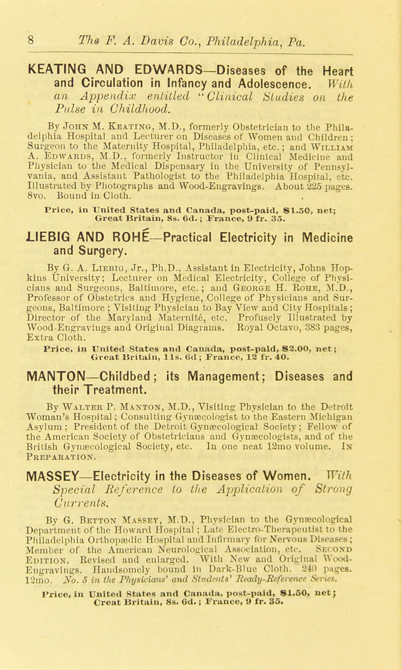 KEATING AND EDWARDS—Diseases of the Heart and Circulation in Infancy and Adolescence. With an Appendix entitled  Clinical Studies on the Pulse in Childhood. By John M. Keating, M.D., formerly Obstetrician to the Phila- delphia Hospital and Lecturer on Diseases of Women and Children ; Surgeon to the Maternity Hospital, Philadelphia, etc.; and William A. Edwards, M.D., formerly Instructor in Clinical Medicine and Physician to the Medical Dispensary in the University of Pennsyl- vania, and Assistant Pathologist to the Philadelphia Hospital, etc. Illustrated by Photographs and Wood-Engravings. About 225 pages. 8vo. Bound in Cloth. Price, in United States and Canada, post-paid, $1.50, net; Great Britain, 8s. Gd.; France, 9 fr. 35. LIEBIG AND ROHE—Practical Electricity in Medicine and Surgery. By G. A. Liebig, Jr., Ph.D.. Assistant in Electricity, Johns Hop- kins University; Lecturer on Medical Electricity, College of Physi- cians and Surgeons, Baltimore, etc.; and George H. Rohe, M.D., Professor of Obstetrics and Hygiene, College of Physicians and Sur- geons, Baltimore ; Visiting Physician to Bay View and City Hospitals; Director of the Maryland Maternity, etc. Profusely Illustrated by Wood-Engravings and Original Diagrams. Royal Octavo, 383 pages, Extra Cloth. Price, in United States and Canada, post-paid, S2.00, net; Great Britain, lis. 6d ; France, 13 fr. 40. MANTON—Childbed; its Management; Diseases and their Treatment. By Walter P. Manton, M.D., Visiting Physician to the. Detroit Woman's Hospital; Consulting Gynaecologist to the Eastern Michigan Asylum ; President of the Detroit Gynaecological Society ; Fellow of the American Society of Obstetricians and Gynaecologists, and of the British Gynaecological Society, etc. In one neat 12mo volume. In Preparation. MASSEY—Electricity in the Diseases of Women. With Special Reference to the Application of Strong Currents. By G. Betton Massey, M.D., Physician to the Gynaecological Department of the Howard Hospital ; Late Electro-Therapeutist to the Philadelphia Orthopaedic Hospital and Infirmary for Nervous Diseases; Member of the American Neurological Association, etc. SECOND Edition. Revised and enlarged. With New and Original Wood- Engravings. Handsomely bound in Dark-Blue Cloth. 340 pages. 12mo. No. 5 in the Physicians' and Students' Ready-Reference Series. Price, in United States and Canada, post-paid, $1.50, netj