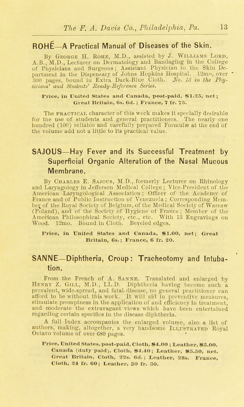 ROHE—A Practical Manual of Diseases of the Skin. By George H. Rohe, M.D., assisted by J. Williams Lord, A.B., M.D., Lecturer on Dermatology and Bandaging in the College of Physicians and Surgeons; Assistant Physician to the Skin De- partment in the Dispensary oi' Johns Hopkins Hospital. 12mo, over  300 pages, bound in Extra Dark-Blue Cloth. Jfo. 13 in the Phy- sicians' and Students' Ready-Reference Heries. Price, in United States and Canada, post-paid, $1.35, net; Great Britain, 6s. fid. ; France, 7 i'r. 75. The practical character of this work makes it specially desirable for the use of students and general practitioners. The nearly one hundred (100) reliable and carefully prepared Formulae at the end of the volume add not a little to its practical value. SAJOUS—Hay Fever and its Successful Treatment by Superficial Organic Alteration of the Nasal Mucous Membrane. By Charles E. Sajous, M.D., formerly Lecturer on Rhinology and Laryngology in Jefferson Medical College; Vice-President of the American Laryngological Association; Officer of the Academy of France and of Public Instruction of Venezuela; Corresponding Mem- ber^of the Royal Society of Belgium, of the Medical Society of Warsaw (Poland), and of the Society of Hygiene of France ; Member of the American Philosophical Society, etc., etc. With 13 Engravings on Wood. 12mo. Bound in Cloth. Beveled edges. Price, in United States and Canada, $1.00, net; Great Britain, 6s.; France, 6 fr. 30. SANNE—Diphtheria, Croup: Tracheotomy and Intuba- tion. From the French of A. Sanne. Translated and enlarged by Henry Z. Gill, M.D., LL.D. Diphtheria having become such a prevalent, wide-spread, and fatal.disease, no general practitioner can afford to be without this work. It will aid in preventive measures, stimulate promptness in the application of and efficiency in treatment, and moderate the extravagant views which have been entertained regarding certain specifics in the disease diphtheria. A full Index accompanies the enlarged volume, also a list of authors, making, altogether, a very handsome Illustrated Royal Octavo volume of over 080 pages. Price, United States, post-paid, Cloth, $4.00 ; Leather, $5.00. Canada (duty paid), Cloth, $4.40; Leather, $5.50, net. Great Britain, Cloth, 33s. fld.; Leather, 38s. France, Cloth, 34 lr. 60; Leather, 30 fr. 30.