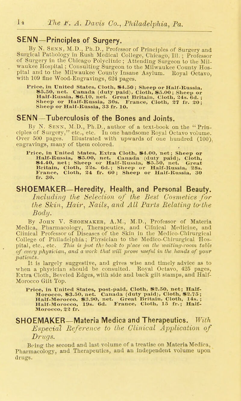SENN—Principles of Surgery. By N. Senn, M.D., Ph.D., Professor of Principles of Surgery arid Surgical Pathology in Rush Medical College, Chicago, 111. ; Professor of Surgery in the Chicago Polyclinic ; Attending Surgeon to the Mil- waukee Hospital; Consulting Surgeon to the Milwaukee County Hos- pital and to the Milwaukee County Insane Asylum. Royal Octavo, with 109 flue Wood-Engravings, 634 pages. Price, in United States, Cloth, 84.50 ; Sheep or Half-Russia, 85.50, net. Canada (duty paid), Cloth, $5.00; Sheep or Half-Kussia, 86.10, net. Great Britain, Cloth, 24s. 6d. ; Sheep or Half-Russia, 30s. France, Cloth, 37 fr. 30; Sheep or Half-Russia, 33 fr. 10. SENN—Tuberculosis of the Bones and Joints. By N. Senn, M.D., Ph.D., author of a text-book on the Prin- ciples of Surgery, etc., etc. In one handsome Royal Octavo volume. Over 500 pages. Illustrated with upwards of one hundred (100), engravings, many of them colored. Price, in United States, Extra Cloth, 84.00, net; Sheep or Half-Rassia, 85.00, net. Canada (duty paid), Cloth, 84.40, net; Sheep or Half-Russia, 85.50, net. Great Britain, Cloth, 33s. 6d.; Sheep or Half-Russia, 38s. France, Cloth, 34 fr. 60; Sheep or Half-Russia, 30 fr. 30. SHOEMAKER—Heredity, Health, and Personal Beauty. Including the Selection of the Best Cosmetics for the Skin, Hair, Nails, and All Parts Relating to-the Body. By John V. Shoemaker, A.M., M.D., Professor of Materia Medica, Pharmacology, Therapeutics, and Cliuical Medicine, and Clinical Professor of Diseases of the Skin in the Medico-Chirurgical College of Philadelphia; Physician to the Medico-Chirurgical Hos- pital, etc., etc. Tliis is jn.it th? book to place on the waiting-room table of every physician, and a work that will prove 'useful itt the hands of your jmtients. It is largely suggestive, and gives wise and timely advice as to when a physician should be consulted. Royal Octavo, 425 pages, Extra Cloth, Beveled Edges, with side and back gilt scamps, and Half- Morocco Gilt Top. Price, in United States, post-paid, Cloth, 83.50, net; Half- Morocco, 83.50, net. Canada (duty paid), Cloth, 83.75; Half-Morocco, 83.90, net. Great Britain, Cloth, 14s. ; Half-Morocco, 19s. 6d. France, Cloth, 15 fr.; Half- Morocco, 33 fr. SHOEMAKER—Materia Medica and Therapeutics. With Especial Reference to the Clinical Application of Drugs. Being the second and last volume of a treatise on Materia Medica, Pharmacology, and Therapeutics, and an independent volume upon drugs.