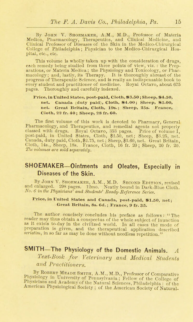 By John V. Shoemaker, A.M., M.D., Professor of Materia Mediea, Pharmacology, Therapeutics, and Clinical Medicine, and Clinical Professor of Diseases of the Skin in the Medico-Chirurgieal College of Philadelphia; Physician to the Medico-Chirurgical Hos- pital, etc., etc. This volume is wholly taken up with the consideration of drugs, each remedy beins; studied from three points of view, viz. : the Prep- arations, or Materia Medica; the Physiology and Toxicology, or Phar- macology ; and, lastly, its Therapy. It is thoroughly abreast of the progress of Therapeutic Science, and is really an indispensable book to every student and practitioner of medicine. Royal Octavo, about 675 pages. Thoroughly and carefully indexed. Price, in United States, post-paid, Cloth, $3.50; Sheep, $4.50, net. Canada (duty paid), Cloth, $4.00; Sheep, $5.00, net. Great Britain, Cloth, 19s.; Sheep, 35s. France, Cloth, 22 fr. 40 ; Sheep, 28 fr. 60. The first volume of this work is devoted to Pharmacy, General Pharmacology, and Therapeutics, and remedial agents not properly classed with drugs. Royal Octavo, 353 pages. Price of volume I, post-paid, in United States, Cloth, $2.50, net; Sheep, $3.25, net. Cauada, duty paid, Cloth, $.2.75, net; Sheep, $3.60, net. Great Britain, Cloth, 14s., Sheep, 18s. France, Cloth, 16 fr. 20; Sheep, 20 fr. 20. Tlie volumes are sold separately. SHOEMAKER—Ointments and Oleates, Especially in Diseases of the Skin. By John V. Shoemaker, A.M., M.D. Second Edition, revised and enlarged. 298 passes. 12mo. Neatly bound in Dark-Blue Cloth. No. 6 in the Physicians' and Students' Ready-Reference Series. Price, in United States and Canada, post-paid, $1.50, net; Great Britain, 8s. 6d.; France, 9 fr. 35. The author concisely concludes his preface as follows: The reader may thus obtain a conspectus of the whole subject of inunction as it exists to-day in the civilized world. In all cases the mode of preparation is given, and the therapeutical application described seriatim, in so far as may be done without needless repetition. SMITH—The Physiology of the Domestic Animals. A Text-Book for Veterinary and Medical Students and Practitioners. By Robert Meade Smith, A.M., M.D., Professor of Comparative Phys o o-ry i„ University of Pennsylvania ; Fellow of the Collese of Physicians and Academy of the Natural Sciences, Philadelphia : of the American Physiological Society ; of the American Society of Natural-