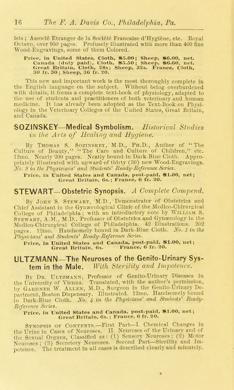 ists ; Associ6 Etranger de la Societd Francaise d'Hygiene, ete. Royal Octavo, over 950 pages. Profusely illustrated with more than 400 flue Wood-Engravings, some of them Colored. Price, in United States, Cloth, 85.00; Sheep, #6.00, net. Canada (duty paid), Cloth, 85.50; Sheep, 80.60, net. Great Britain, Cloth, 28s; Sheep, 32s. France, Cloth, 30 fr. 30 ; Sheep, 36 fir. 20. This new and important work is the most thorough]}* complete in the English language on the subject. Without being overburdened with details, it forms a complete text-book of physiology, adapted to the use of students and practitioners of both veterinary and human medicine. It has already been adopted as the Text-Book on Physi- ology in the Veterinary Colleges of the United States, Great Britain, and Canada. SOZINSKEY—Medical Symbolism. Historical Studies in the Arts of Healing and Hygiene. By Thomas S. Sozinsket, M.D., Ph.D., Author of The Culture of Beauty, The Care and Culture of Children, etc. 12mo. Nearly 200 pages. Neatly bound in Dark-Blue Cloth. Appro- priately illustrated with upward of thirty (30) new Wood-Engravings. No. 9 in the Physicians' and Students' Ready-Reference Series. Price, in United States and Canada, post-paid, 81.00, net; Great Britain, 6s.; Prance, 6 fr. 20. STEWART—Obstetric Synopsis. A Complete Compend. By John S. Stewart, M.D., Demonstrator of Obstetrics and Chief Assistant in the Gynaecological Clinic of the Medico-Chirurgical College of Philadelphia; with an introductory note by William S. Stewart, A.M., M.D., Professor of Obstetrics and Gynaecology in the Medico-Chirurgical College of Philadelphia. 42 Illustrations. 202 pages. 12mo. Handsomely bound in Dark-Blue Cloth. No. 1 in the Physicians' and Students' Ready-Reference Series. Price, in United States and Canada, post-paid, SI.00, net; Great Britain, 6s. France, 6 fr. 20. ULTZMAIMN—The Neuroses of the Genito-Urinary Sys- tem in the Male. With Sterility and Impotence. By Dr. Ultzmann, Professor of Genito-Urinary Diseases in the University of Vienna. Translated, with the author's permission, by Gardner W. Allen, M.D., Surgeon in the Genito-Urinary De- partment, Boston Dispensary. Illustrated. 12mo. Handsomely bound in Dark-Blue Cloth. No. 4 in the Physicians' and Stiulcnts' Ready- Reference Series. Price, in United States and Canada, post-paid, 81.00, net; Great Britain, 6s. ; Prance, 6 fr. 20. Synopsis of Contents.—First Part—I. Chemical Changes in the Urine in Cases of Neuroses. II. Neuroses of the Urinary and of the Sexual Orsrans, Classified as: (1) Sensory Neuroses: (2) Motor Neuroses ; (3)' Secretory Neuroses. Second Part—Sterility and Im- potence. The treatment in all cases is described clearly and minutely.