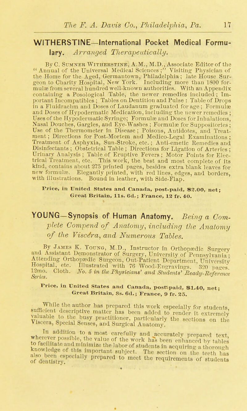 WITHERSTINE—International Pocket Medical Formu- lary. Arranged Therapeutically. By C. Sumner Witherstine, A.M., M.D., Associate Editor of the  Annual of the Universal Medical Sciences ; Visiting Pii3Tsician of the Home for the Aged, Germantowu, Philadelphia ; late House Sur- geon to Charity Hospital, New York. Including more than 1800 for- mulae from several hundred well-known authorities. With an Appendix containing a Posological Table, the newer remedies included; Im- portant Incompatiblcs ; Tallies on Dentition and Pulse : Table of Drops in a Fluidrachm and Doses of Laudanum graduated forage; Formulae and Doses of Hypodermatic Medication, including the newer remedies ; Uses of the Hypodermatic Syringe; Formulae and Doses for Inhalations, Nasal Douches, Gargles, and Eye-Washes ; Formulae for Suppositories; Use of the Thermometer in Disease ; Poisons, Antidotes, and Treat- ment ; Directions for Post-Mortem and Medico-Legal Examinations ; Treatment of Asphyxia, Sun-Stroke, etc.; Anti-emetic Remedies and Disinfectants ; Obstetrical Table ; Directions for Ligation of Arteries ; Urinary Analysis ; Table of Eruptive Fevers ; Motor Points for Elec- trical Treatment, etc. This work, the best and most complete of its kind, contains about 275 printed pasres, besides extra blank leaves for new formulae. Elegantly printed, with red lines, edges, and borders, with illustrations. Bound in leather, with Side-Flap. Price, in United States and Canada, post-paid, $2.00, net; Great Britain, lis. 6d.; France, 13 fr. 40. YOUNG—Synopsis of Human Anatomy. Being a Com- plete Compend of Anatomy, including the Anatomy of the Viscera, and Numerous Tables. By James K. Young, M.D., Instructor in Orthopedic Surgery and Assistant Demonstrator of Surgery, University of Pennsylvania- Attending Orthopaedic Surgeon, Out-Paticnt Department, University Hospital, etc. Illustrated with 76 Wood-En -ravines. 3:20 pages 12mo. Cloth. JVo. 5 in tlie Physicians' and Students' Eeady-Ecfermce Price, in United States and Canada, posf-paid, $1.40, net; Great Britain, 8s. 6d.; France, 9 fr. 25. While the author has prepared this work especially for students sufficient descriptive matter has been added to render it extremely Viscera6 S,?P^^bUSy PV^itioner, particularly the sections on the visteia, Special Senses, and Surgical Anatomy. In addition to a most carefully and accurately prepared text wheroyc,- possible the value of the work has been enhanced hv I 1, ^X^^^^^J^^^911^^ acquiring* thorough knowledge of this important subject. The section on the teeth has ofSOdenetisntry!PCCial,y t0 mCCt UlC requirements of stSents